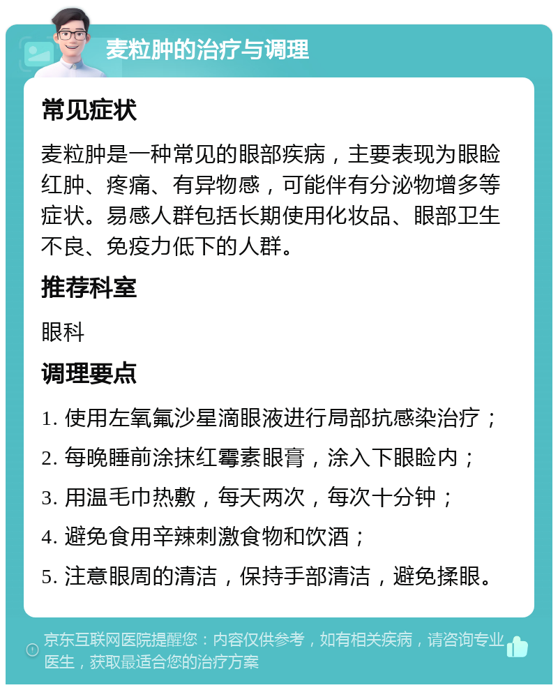 麦粒肿的治疗与调理 常见症状 麦粒肿是一种常见的眼部疾病，主要表现为眼睑红肿、疼痛、有异物感，可能伴有分泌物增多等症状。易感人群包括长期使用化妆品、眼部卫生不良、免疫力低下的人群。 推荐科室 眼科 调理要点 1. 使用左氧氟沙星滴眼液进行局部抗感染治疗； 2. 每晚睡前涂抹红霉素眼膏，涂入下眼睑内； 3. 用温毛巾热敷，每天两次，每次十分钟； 4. 避免食用辛辣刺激食物和饮酒； 5. 注意眼周的清洁，保持手部清洁，避免揉眼。