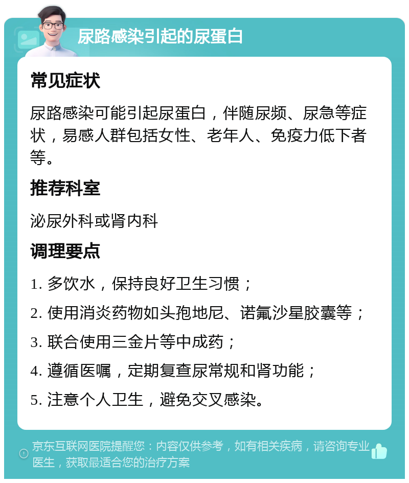 尿路感染引起的尿蛋白 常见症状 尿路感染可能引起尿蛋白，伴随尿频、尿急等症状，易感人群包括女性、老年人、免疫力低下者等。 推荐科室 泌尿外科或肾内科 调理要点 1. 多饮水，保持良好卫生习惯； 2. 使用消炎药物如头孢地尼、诺氟沙星胶囊等； 3. 联合使用三金片等中成药； 4. 遵循医嘱，定期复查尿常规和肾功能； 5. 注意个人卫生，避免交叉感染。