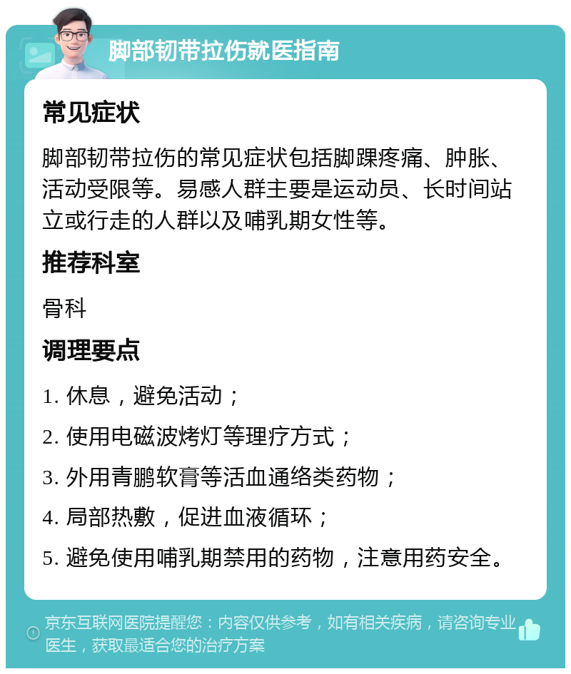 脚部韧带拉伤就医指南 常见症状 脚部韧带拉伤的常见症状包括脚踝疼痛、肿胀、活动受限等。易感人群主要是运动员、长时间站立或行走的人群以及哺乳期女性等。 推荐科室 骨科 调理要点 1. 休息，避免活动； 2. 使用电磁波烤灯等理疗方式； 3. 外用青鹏软膏等活血通络类药物； 4. 局部热敷，促进血液循环； 5. 避免使用哺乳期禁用的药物，注意用药安全。