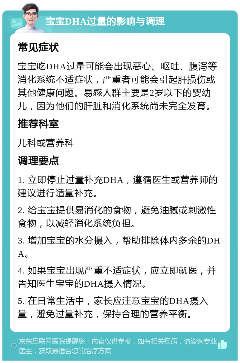 宝宝DHA过量的影响与调理 常见症状 宝宝吃DHA过量可能会出现恶心、呕吐、腹泻等消化系统不适症状，严重者可能会引起肝损伤或其他健康问题。易感人群主要是2岁以下的婴幼儿，因为他们的肝脏和消化系统尚未完全发育。 推荐科室 儿科或营养科 调理要点 1. 立即停止过量补充DHA，遵循医生或营养师的建议进行适量补充。 2. 给宝宝提供易消化的食物，避免油腻或刺激性食物，以减轻消化系统负担。 3. 增加宝宝的水分摄入，帮助排除体内多余的DHA。 4. 如果宝宝出现严重不适症状，应立即就医，并告知医生宝宝的DHA摄入情况。 5. 在日常生活中，家长应注意宝宝的DHA摄入量，避免过量补充，保持合理的营养平衡。