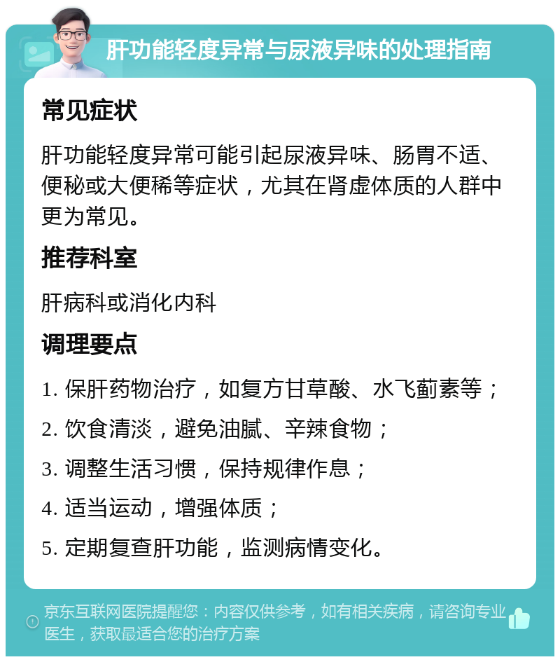 肝功能轻度异常与尿液异味的处理指南 常见症状 肝功能轻度异常可能引起尿液异味、肠胃不适、便秘或大便稀等症状，尤其在肾虚体质的人群中更为常见。 推荐科室 肝病科或消化内科 调理要点 1. 保肝药物治疗，如复方甘草酸、水飞蓟素等； 2. 饮食清淡，避免油腻、辛辣食物； 3. 调整生活习惯，保持规律作息； 4. 适当运动，增强体质； 5. 定期复查肝功能，监测病情变化。