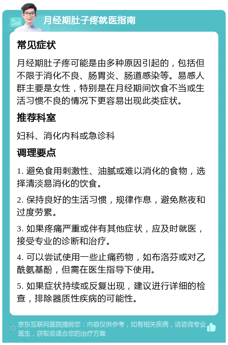 月经期肚子疼就医指南 常见症状 月经期肚子疼可能是由多种原因引起的，包括但不限于消化不良、肠胃炎、肠道感染等。易感人群主要是女性，特别是在月经期间饮食不当或生活习惯不良的情况下更容易出现此类症状。 推荐科室 妇科、消化内科或急诊科 调理要点 1. 避免食用刺激性、油腻或难以消化的食物，选择清淡易消化的饮食。 2. 保持良好的生活习惯，规律作息，避免熬夜和过度劳累。 3. 如果疼痛严重或伴有其他症状，应及时就医，接受专业的诊断和治疗。 4. 可以尝试使用一些止痛药物，如布洛芬或对乙酰氨基酚，但需在医生指导下使用。 5. 如果症状持续或反复出现，建议进行详细的检查，排除器质性疾病的可能性。