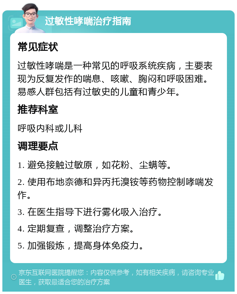 过敏性哮喘治疗指南 常见症状 过敏性哮喘是一种常见的呼吸系统疾病，主要表现为反复发作的喘息、咳嗽、胸闷和呼吸困难。易感人群包括有过敏史的儿童和青少年。 推荐科室 呼吸内科或儿科 调理要点 1. 避免接触过敏原，如花粉、尘螨等。 2. 使用布地奈德和异丙托溴铵等药物控制哮喘发作。 3. 在医生指导下进行雾化吸入治疗。 4. 定期复查，调整治疗方案。 5. 加强锻炼，提高身体免疫力。