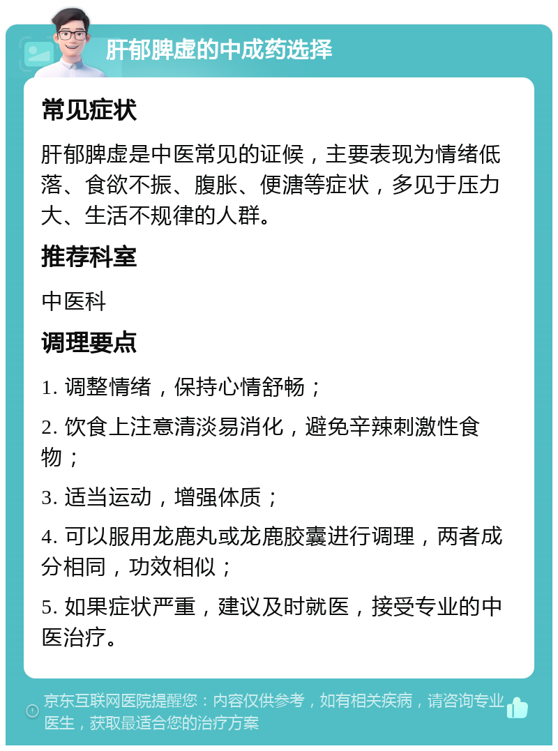 肝郁脾虚的中成药选择 常见症状 肝郁脾虚是中医常见的证候，主要表现为情绪低落、食欲不振、腹胀、便溏等症状，多见于压力大、生活不规律的人群。 推荐科室 中医科 调理要点 1. 调整情绪，保持心情舒畅； 2. 饮食上注意清淡易消化，避免辛辣刺激性食物； 3. 适当运动，增强体质； 4. 可以服用龙鹿丸或龙鹿胶囊进行调理，两者成分相同，功效相似； 5. 如果症状严重，建议及时就医，接受专业的中医治疗。