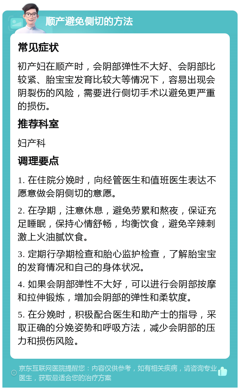 顺产避免侧切的方法 常见症状 初产妇在顺产时，会阴部弹性不大好、会阴部比较紧、胎宝宝发育比较大等情况下，容易出现会阴裂伤的风险，需要进行侧切手术以避免更严重的损伤。 推荐科室 妇产科 调理要点 1. 在住院分娩时，向经管医生和值班医生表达不愿意做会阴侧切的意愿。 2. 在孕期，注意休息，避免劳累和熬夜，保证充足睡眠，保持心情舒畅，均衡饮食，避免辛辣刺激上火油腻饮食。 3. 定期行孕期检查和胎心监护检查，了解胎宝宝的发育情况和自己的身体状况。 4. 如果会阴部弹性不大好，可以进行会阴部按摩和拉伸锻炼，增加会阴部的弹性和柔软度。 5. 在分娩时，积极配合医生和助产士的指导，采取正确的分娩姿势和呼吸方法，减少会阴部的压力和损伤风险。