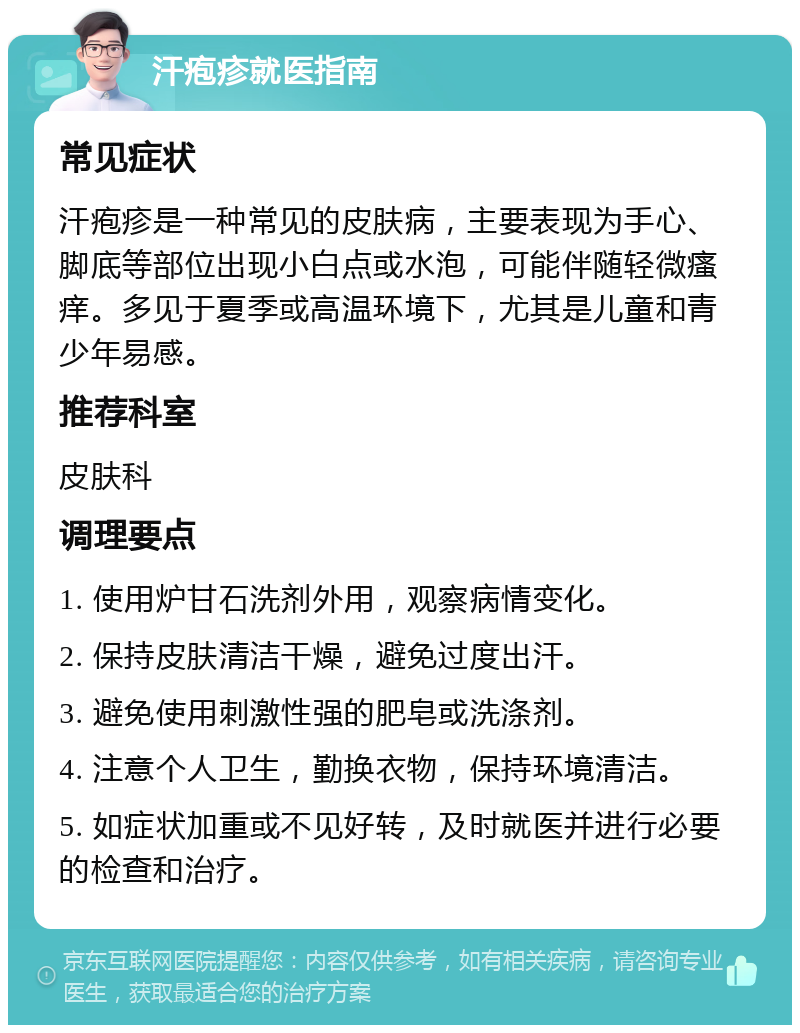 汗疱疹就医指南 常见症状 汗疱疹是一种常见的皮肤病，主要表现为手心、脚底等部位出现小白点或水泡，可能伴随轻微瘙痒。多见于夏季或高温环境下，尤其是儿童和青少年易感。 推荐科室 皮肤科 调理要点 1. 使用炉甘石洗剂外用，观察病情变化。 2. 保持皮肤清洁干燥，避免过度出汗。 3. 避免使用刺激性强的肥皂或洗涤剂。 4. 注意个人卫生，勤换衣物，保持环境清洁。 5. 如症状加重或不见好转，及时就医并进行必要的检查和治疗。