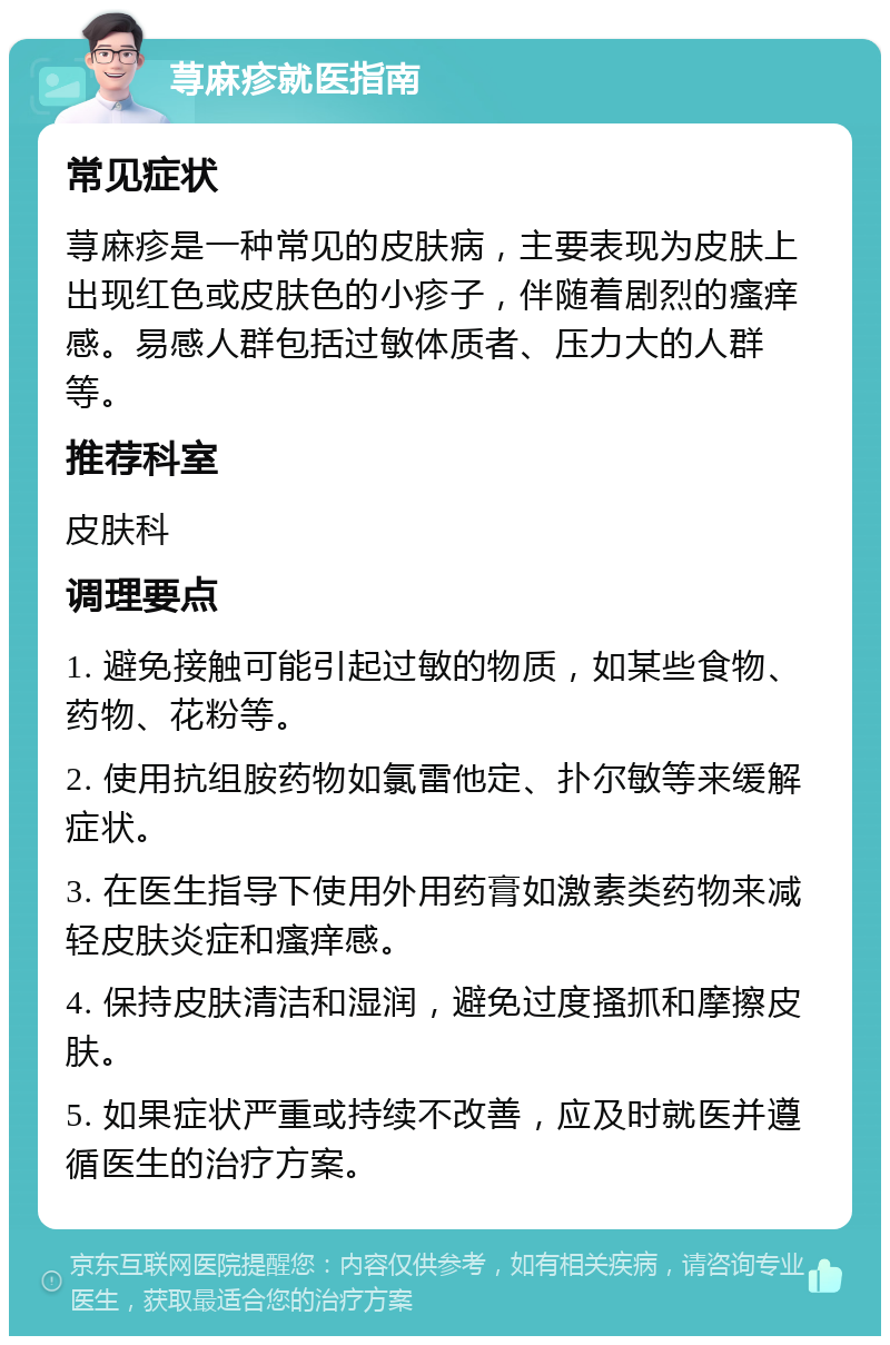 荨麻疹就医指南 常见症状 荨麻疹是一种常见的皮肤病，主要表现为皮肤上出现红色或皮肤色的小疹子，伴随着剧烈的瘙痒感。易感人群包括过敏体质者、压力大的人群等。 推荐科室 皮肤科 调理要点 1. 避免接触可能引起过敏的物质，如某些食物、药物、花粉等。 2. 使用抗组胺药物如氯雷他定、扑尔敏等来缓解症状。 3. 在医生指导下使用外用药膏如激素类药物来减轻皮肤炎症和瘙痒感。 4. 保持皮肤清洁和湿润，避免过度搔抓和摩擦皮肤。 5. 如果症状严重或持续不改善，应及时就医并遵循医生的治疗方案。