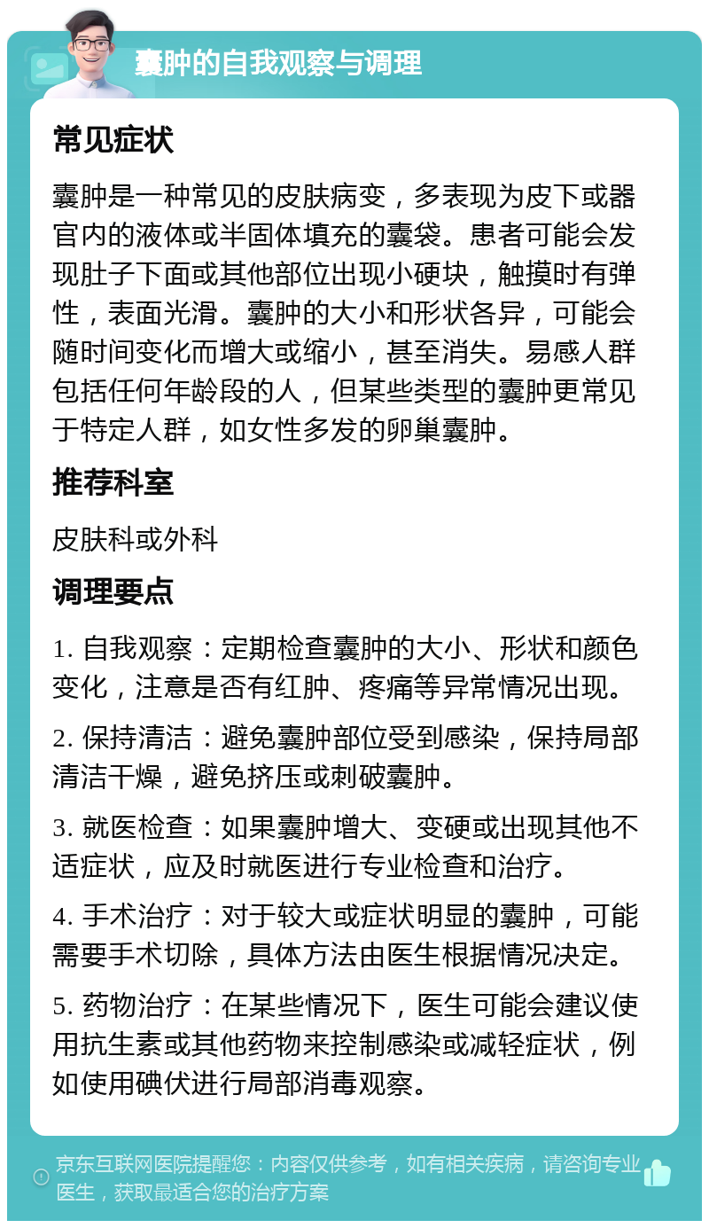 囊肿的自我观察与调理 常见症状 囊肿是一种常见的皮肤病变，多表现为皮下或器官内的液体或半固体填充的囊袋。患者可能会发现肚子下面或其他部位出现小硬块，触摸时有弹性，表面光滑。囊肿的大小和形状各异，可能会随时间变化而增大或缩小，甚至消失。易感人群包括任何年龄段的人，但某些类型的囊肿更常见于特定人群，如女性多发的卵巢囊肿。 推荐科室 皮肤科或外科 调理要点 1. 自我观察：定期检查囊肿的大小、形状和颜色变化，注意是否有红肿、疼痛等异常情况出现。 2. 保持清洁：避免囊肿部位受到感染，保持局部清洁干燥，避免挤压或刺破囊肿。 3. 就医检查：如果囊肿增大、变硬或出现其他不适症状，应及时就医进行专业检查和治疗。 4. 手术治疗：对于较大或症状明显的囊肿，可能需要手术切除，具体方法由医生根据情况决定。 5. 药物治疗：在某些情况下，医生可能会建议使用抗生素或其他药物来控制感染或减轻症状，例如使用碘伏进行局部消毒观察。