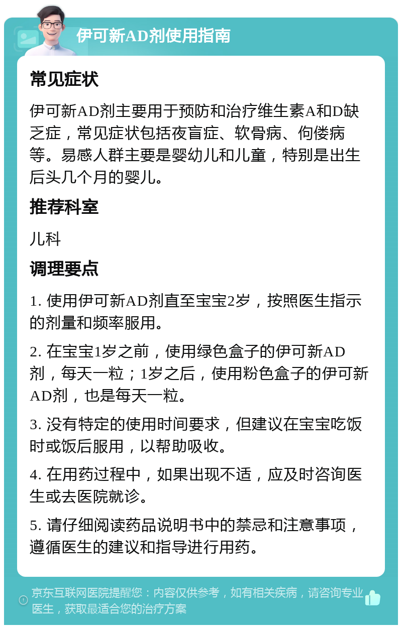 伊可新AD剂使用指南 常见症状 伊可新AD剂主要用于预防和治疗维生素A和D缺乏症，常见症状包括夜盲症、软骨病、佝偻病等。易感人群主要是婴幼儿和儿童，特别是出生后头几个月的婴儿。 推荐科室 儿科 调理要点 1. 使用伊可新AD剂直至宝宝2岁，按照医生指示的剂量和频率服用。 2. 在宝宝1岁之前，使用绿色盒子的伊可新AD剂，每天一粒；1岁之后，使用粉色盒子的伊可新AD剂，也是每天一粒。 3. 没有特定的使用时间要求，但建议在宝宝吃饭时或饭后服用，以帮助吸收。 4. 在用药过程中，如果出现不适，应及时咨询医生或去医院就诊。 5. 请仔细阅读药品说明书中的禁忌和注意事项，遵循医生的建议和指导进行用药。