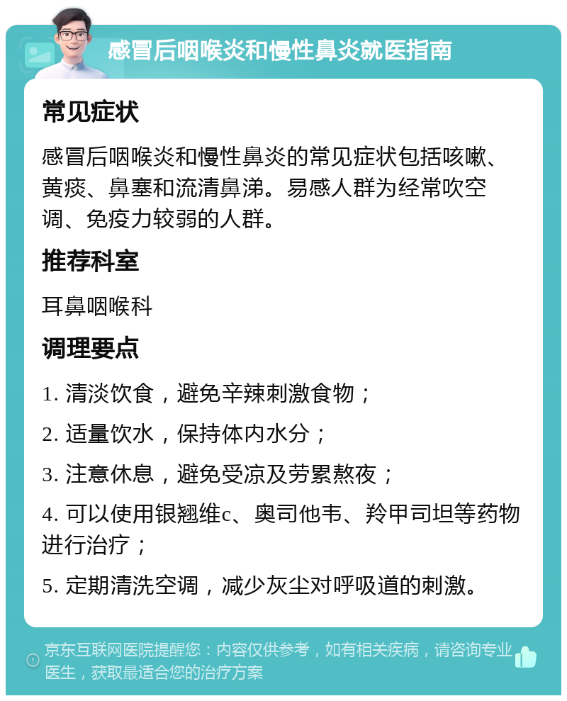 感冒后咽喉炎和慢性鼻炎就医指南 常见症状 感冒后咽喉炎和慢性鼻炎的常见症状包括咳嗽、黄痰、鼻塞和流清鼻涕。易感人群为经常吹空调、免疫力较弱的人群。 推荐科室 耳鼻咽喉科 调理要点 1. 清淡饮食，避免辛辣刺激食物； 2. 适量饮水，保持体内水分； 3. 注意休息，避免受凉及劳累熬夜； 4. 可以使用银翘维c、奥司他韦、羚甲司坦等药物进行治疗； 5. 定期清洗空调，减少灰尘对呼吸道的刺激。