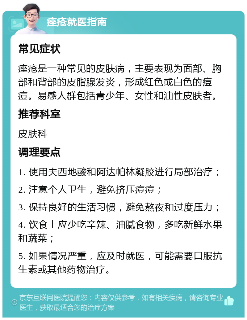 痤疮就医指南 常见症状 痤疮是一种常见的皮肤病，主要表现为面部、胸部和背部的皮脂腺发炎，形成红色或白色的痘痘。易感人群包括青少年、女性和油性皮肤者。 推荐科室 皮肤科 调理要点 1. 使用夫西地酸和阿达帕林凝胶进行局部治疗； 2. 注意个人卫生，避免挤压痘痘； 3. 保持良好的生活习惯，避免熬夜和过度压力； 4. 饮食上应少吃辛辣、油腻食物，多吃新鲜水果和蔬菜； 5. 如果情况严重，应及时就医，可能需要口服抗生素或其他药物治疗。