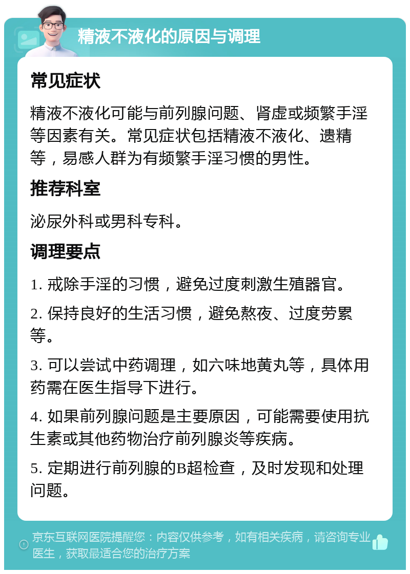 精液不液化的原因与调理 常见症状 精液不液化可能与前列腺问题、肾虚或频繁手淫等因素有关。常见症状包括精液不液化、遗精等，易感人群为有频繁手淫习惯的男性。 推荐科室 泌尿外科或男科专科。 调理要点 1. 戒除手淫的习惯，避免过度刺激生殖器官。 2. 保持良好的生活习惯，避免熬夜、过度劳累等。 3. 可以尝试中药调理，如六味地黄丸等，具体用药需在医生指导下进行。 4. 如果前列腺问题是主要原因，可能需要使用抗生素或其他药物治疗前列腺炎等疾病。 5. 定期进行前列腺的B超检查，及时发现和处理问题。