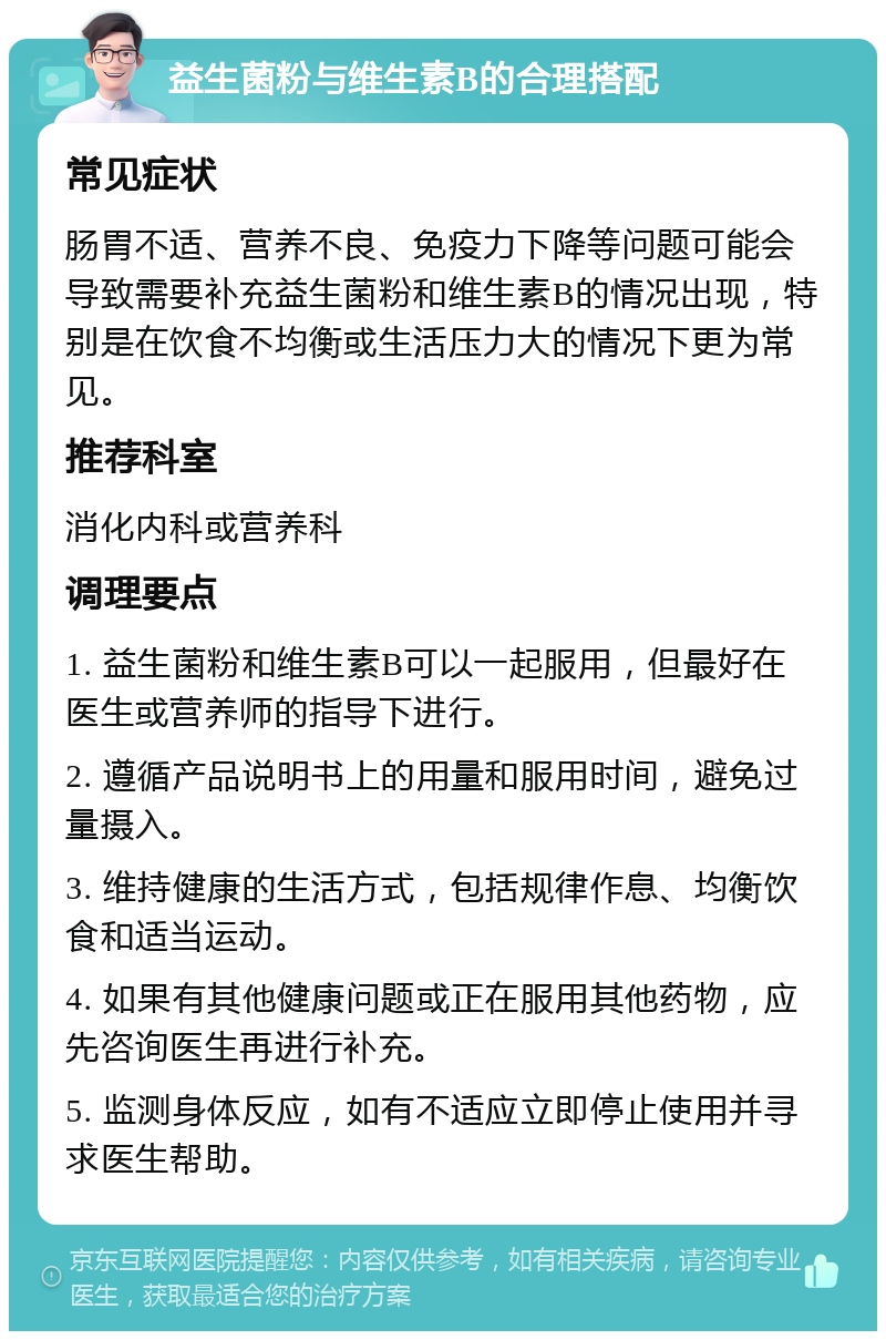 益生菌粉与维生素B的合理搭配 常见症状 肠胃不适、营养不良、免疫力下降等问题可能会导致需要补充益生菌粉和维生素B的情况出现，特别是在饮食不均衡或生活压力大的情况下更为常见。 推荐科室 消化内科或营养科 调理要点 1. 益生菌粉和维生素B可以一起服用，但最好在医生或营养师的指导下进行。 2. 遵循产品说明书上的用量和服用时间，避免过量摄入。 3. 维持健康的生活方式，包括规律作息、均衡饮食和适当运动。 4. 如果有其他健康问题或正在服用其他药物，应先咨询医生再进行补充。 5. 监测身体反应，如有不适应立即停止使用并寻求医生帮助。