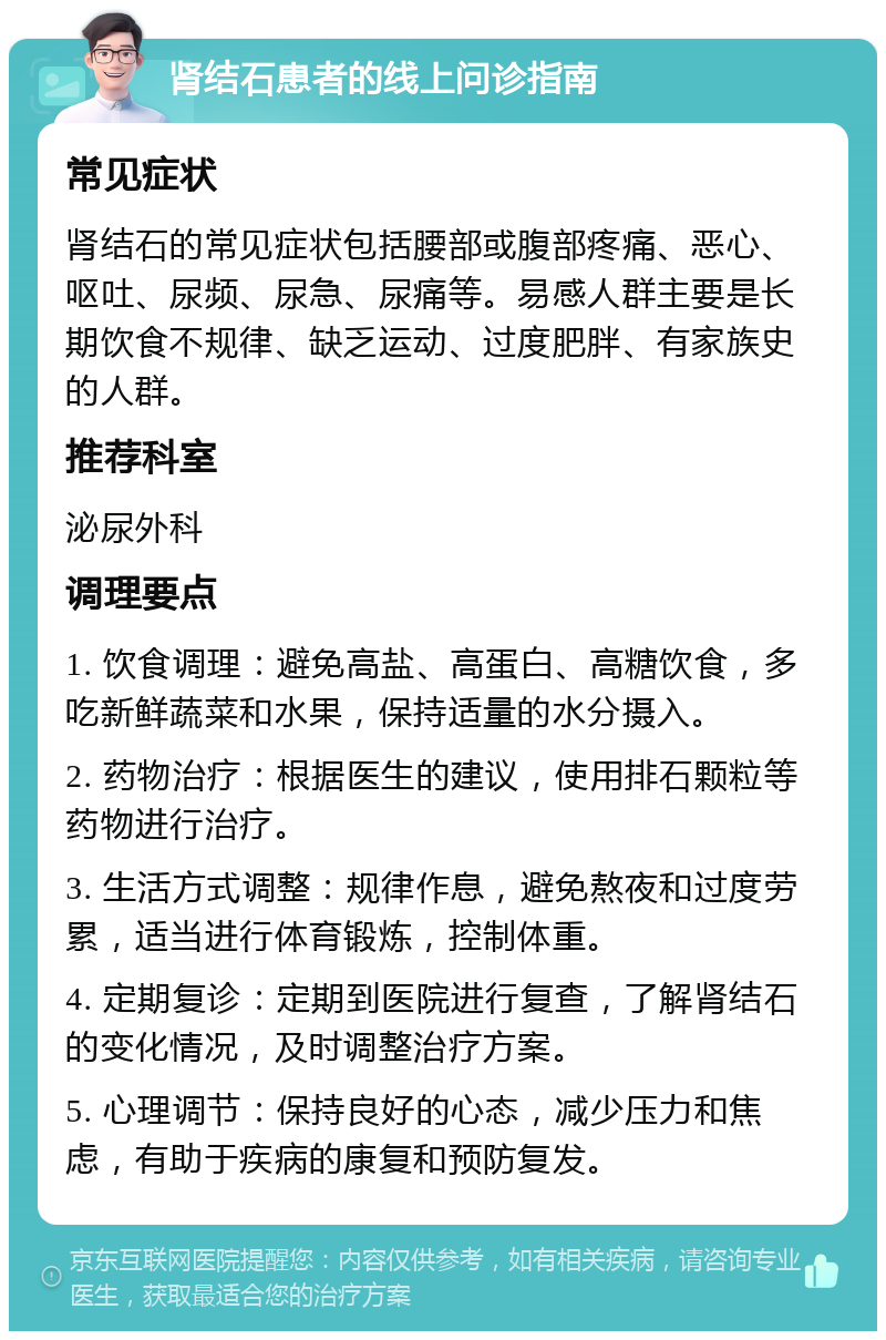 肾结石患者的线上问诊指南 常见症状 肾结石的常见症状包括腰部或腹部疼痛、恶心、呕吐、尿频、尿急、尿痛等。易感人群主要是长期饮食不规律、缺乏运动、过度肥胖、有家族史的人群。 推荐科室 泌尿外科 调理要点 1. 饮食调理：避免高盐、高蛋白、高糖饮食，多吃新鲜蔬菜和水果，保持适量的水分摄入。 2. 药物治疗：根据医生的建议，使用排石颗粒等药物进行治疗。 3. 生活方式调整：规律作息，避免熬夜和过度劳累，适当进行体育锻炼，控制体重。 4. 定期复诊：定期到医院进行复查，了解肾结石的变化情况，及时调整治疗方案。 5. 心理调节：保持良好的心态，减少压力和焦虑，有助于疾病的康复和预防复发。