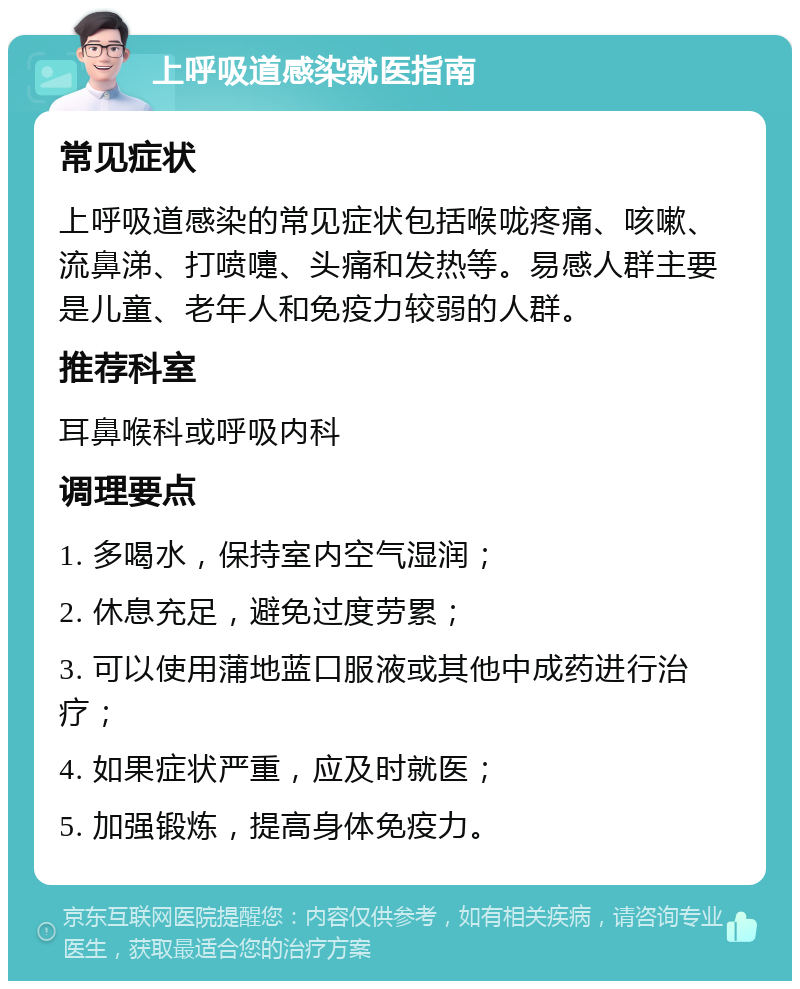 上呼吸道感染就医指南 常见症状 上呼吸道感染的常见症状包括喉咙疼痛、咳嗽、流鼻涕、打喷嚏、头痛和发热等。易感人群主要是儿童、老年人和免疫力较弱的人群。 推荐科室 耳鼻喉科或呼吸内科 调理要点 1. 多喝水，保持室内空气湿润； 2. 休息充足，避免过度劳累； 3. 可以使用蒲地蓝口服液或其他中成药进行治疗； 4. 如果症状严重，应及时就医； 5. 加强锻炼，提高身体免疫力。