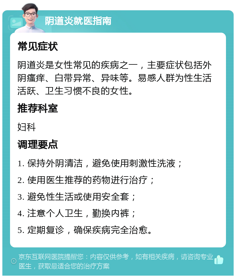 阴道炎就医指南 常见症状 阴道炎是女性常见的疾病之一，主要症状包括外阴瘙痒、白带异常、异味等。易感人群为性生活活跃、卫生习惯不良的女性。 推荐科室 妇科 调理要点 1. 保持外阴清洁，避免使用刺激性洗液； 2. 使用医生推荐的药物进行治疗； 3. 避免性生活或使用安全套； 4. 注意个人卫生，勤换内裤； 5. 定期复诊，确保疾病完全治愈。