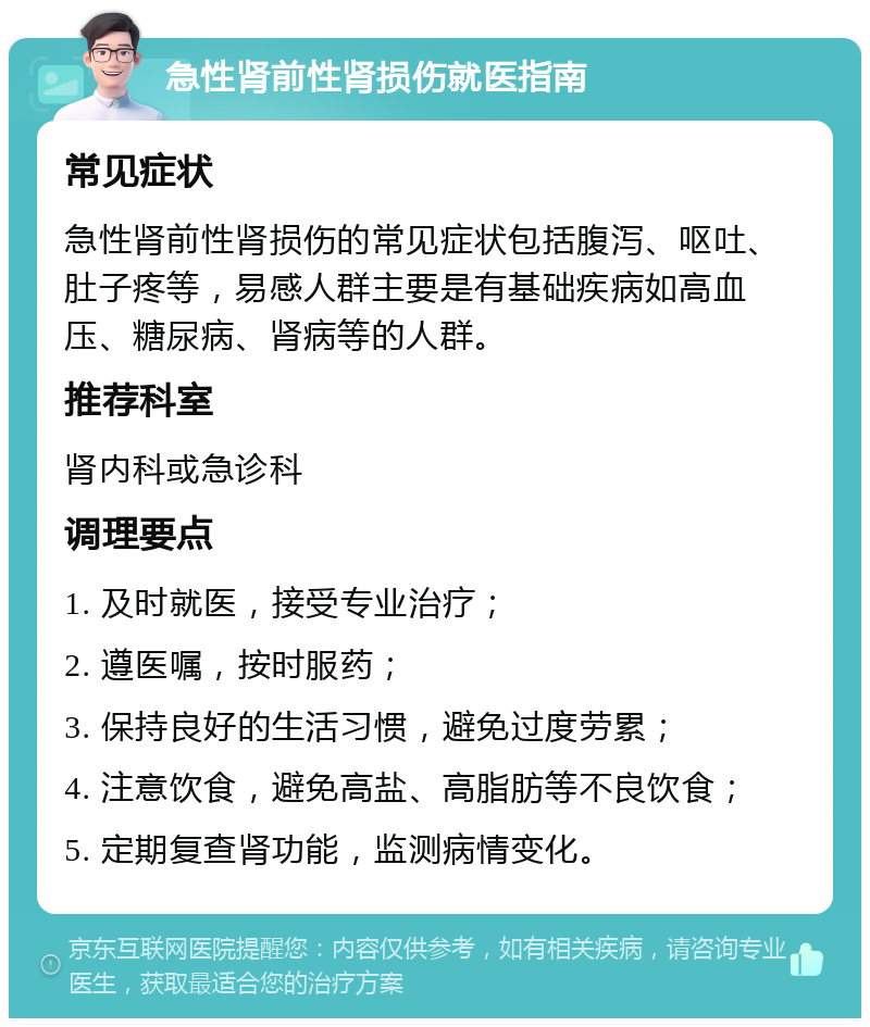 急性肾前性肾损伤就医指南 常见症状 急性肾前性肾损伤的常见症状包括腹泻、呕吐、肚子疼等，易感人群主要是有基础疾病如高血压、糖尿病、肾病等的人群。 推荐科室 肾内科或急诊科 调理要点 1. 及时就医，接受专业治疗； 2. 遵医嘱，按时服药； 3. 保持良好的生活习惯，避免过度劳累； 4. 注意饮食，避免高盐、高脂肪等不良饮食； 5. 定期复查肾功能，监测病情变化。