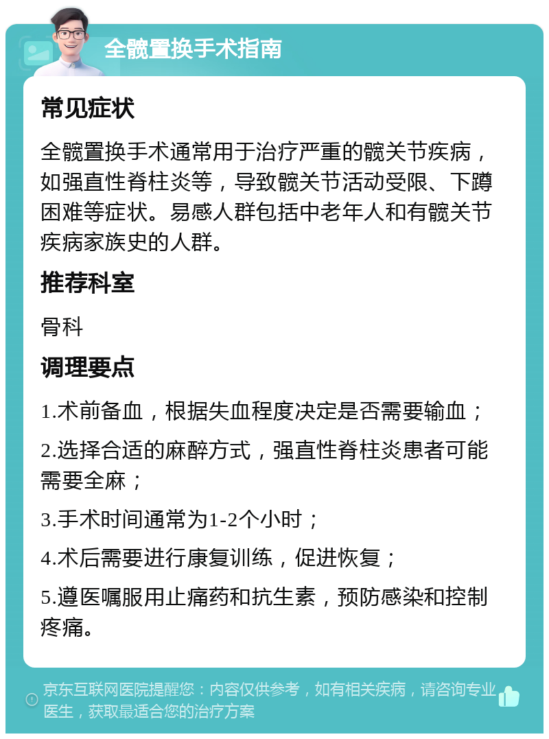 全髋置换手术指南 常见症状 全髋置换手术通常用于治疗严重的髋关节疾病，如强直性脊柱炎等，导致髋关节活动受限、下蹲困难等症状。易感人群包括中老年人和有髋关节疾病家族史的人群。 推荐科室 骨科 调理要点 1.术前备血，根据失血程度决定是否需要输血； 2.选择合适的麻醉方式，强直性脊柱炎患者可能需要全麻； 3.手术时间通常为1-2个小时； 4.术后需要进行康复训练，促进恢复； 5.遵医嘱服用止痛药和抗生素，预防感染和控制疼痛。