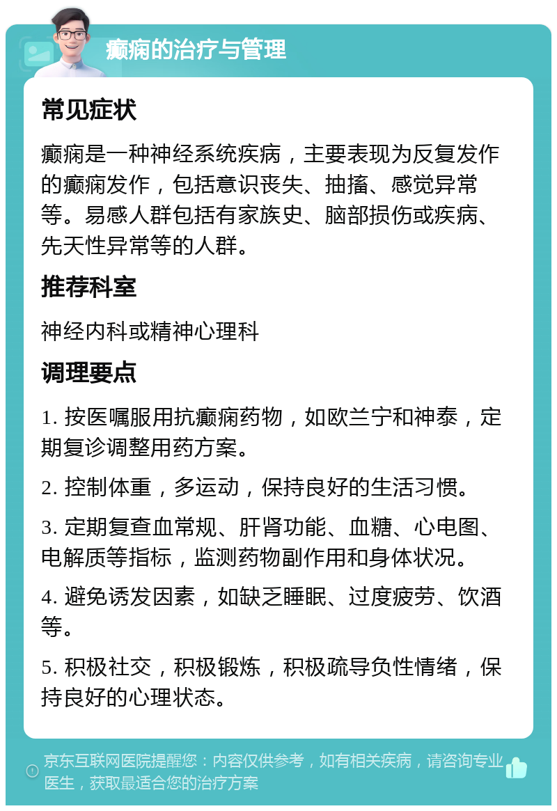 癫痫的治疗与管理 常见症状 癫痫是一种神经系统疾病，主要表现为反复发作的癫痫发作，包括意识丧失、抽搐、感觉异常等。易感人群包括有家族史、脑部损伤或疾病、先天性异常等的人群。 推荐科室 神经内科或精神心理科 调理要点 1. 按医嘱服用抗癫痫药物，如欧兰宁和神泰，定期复诊调整用药方案。 2. 控制体重，多运动，保持良好的生活习惯。 3. 定期复查血常规、肝肾功能、血糖、心电图、电解质等指标，监测药物副作用和身体状况。 4. 避免诱发因素，如缺乏睡眠、过度疲劳、饮酒等。 5. 积极社交，积极锻炼，积极疏导负性情绪，保持良好的心理状态。