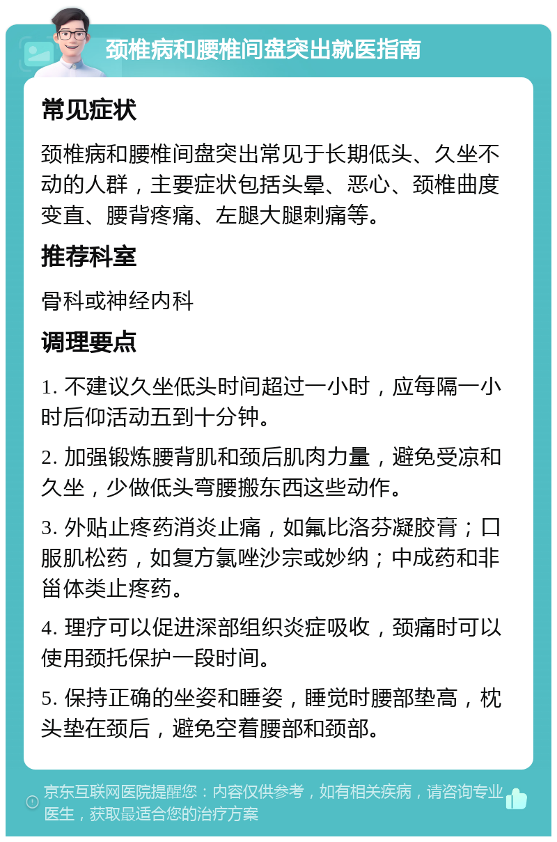 颈椎病和腰椎间盘突出就医指南 常见症状 颈椎病和腰椎间盘突出常见于长期低头、久坐不动的人群，主要症状包括头晕、恶心、颈椎曲度变直、腰背疼痛、左腿大腿刺痛等。 推荐科室 骨科或神经内科 调理要点 1. 不建议久坐低头时间超过一小时，应每隔一小时后仰活动五到十分钟。 2. 加强锻炼腰背肌和颈后肌肉力量，避免受凉和久坐，少做低头弯腰搬东西这些动作。 3. 外贴止疼药消炎止痛，如氟比洛芬凝胶膏；口服肌松药，如复方氯唑沙宗或妙纳；中成药和非甾体类止疼药。 4. 理疗可以促进深部组织炎症吸收，颈痛时可以使用颈托保护一段时间。 5. 保持正确的坐姿和睡姿，睡觉时腰部垫高，枕头垫在颈后，避免空着腰部和颈部。