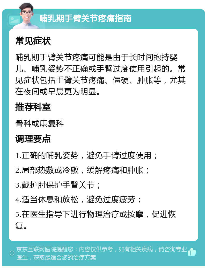 哺乳期手臂关节疼痛指南 常见症状 哺乳期手臂关节疼痛可能是由于长时间抱持婴儿、哺乳姿势不正确或手臂过度使用引起的。常见症状包括手臂关节疼痛、僵硬、肿胀等，尤其在夜间或早晨更为明显。 推荐科室 骨科或康复科 调理要点 1.正确的哺乳姿势，避免手臂过度使用； 2.局部热敷或冷敷，缓解疼痛和肿胀； 3.戴护肘保护手臂关节； 4.适当休息和放松，避免过度疲劳； 5.在医生指导下进行物理治疗或按摩，促进恢复。