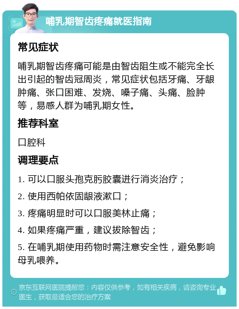 哺乳期智齿疼痛就医指南 常见症状 哺乳期智齿疼痛可能是由智齿阻生或不能完全长出引起的智齿冠周炎，常见症状包括牙痛、牙龈肿痛、张口困难、发烧、嗓子痛、头痛、脸肿等，易感人群为哺乳期女性。 推荐科室 口腔科 调理要点 1. 可以口服头孢克肟胶囊进行消炎治疗； 2. 使用西帕依固龈液漱口； 3. 疼痛明显时可以口服美林止痛； 4. 如果疼痛严重，建议拔除智齿； 5. 在哺乳期使用药物时需注意安全性，避免影响母乳喂养。