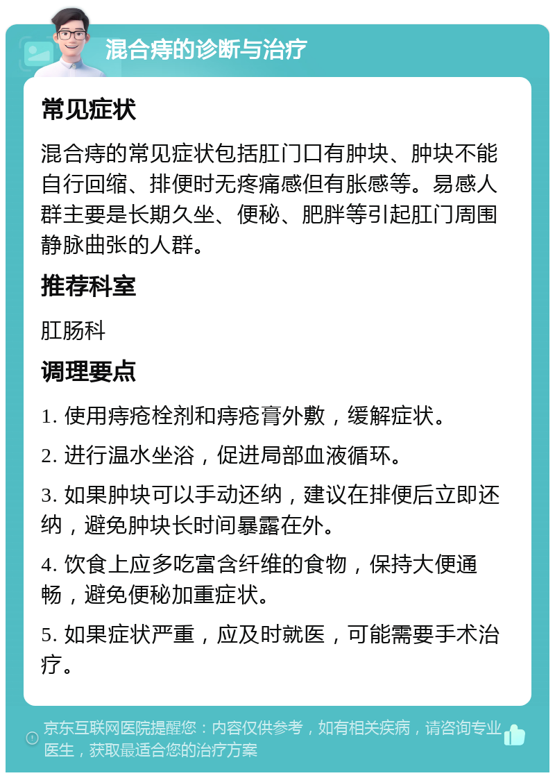 混合痔的诊断与治疗 常见症状 混合痔的常见症状包括肛门口有肿块、肿块不能自行回缩、排便时无疼痛感但有胀感等。易感人群主要是长期久坐、便秘、肥胖等引起肛门周围静脉曲张的人群。 推荐科室 肛肠科 调理要点 1. 使用痔疮栓剂和痔疮膏外敷，缓解症状。 2. 进行温水坐浴，促进局部血液循环。 3. 如果肿块可以手动还纳，建议在排便后立即还纳，避免肿块长时间暴露在外。 4. 饮食上应多吃富含纤维的食物，保持大便通畅，避免便秘加重症状。 5. 如果症状严重，应及时就医，可能需要手术治疗。