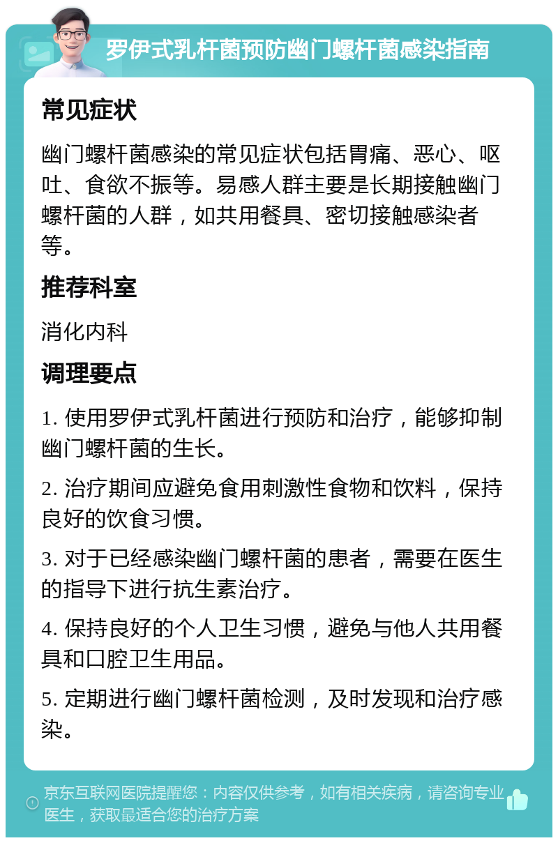 罗伊式乳杆菌预防幽门螺杆菌感染指南 常见症状 幽门螺杆菌感染的常见症状包括胃痛、恶心、呕吐、食欲不振等。易感人群主要是长期接触幽门螺杆菌的人群，如共用餐具、密切接触感染者等。 推荐科室 消化内科 调理要点 1. 使用罗伊式乳杆菌进行预防和治疗，能够抑制幽门螺杆菌的生长。 2. 治疗期间应避免食用刺激性食物和饮料，保持良好的饮食习惯。 3. 对于已经感染幽门螺杆菌的患者，需要在医生的指导下进行抗生素治疗。 4. 保持良好的个人卫生习惯，避免与他人共用餐具和口腔卫生用品。 5. 定期进行幽门螺杆菌检测，及时发现和治疗感染。