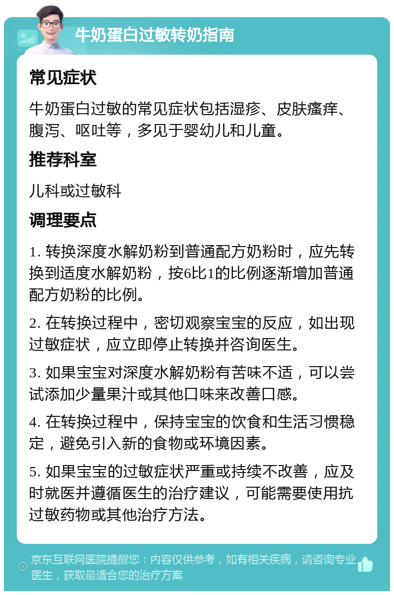 牛奶蛋白过敏转奶指南 常见症状 牛奶蛋白过敏的常见症状包括湿疹、皮肤瘙痒、腹泻、呕吐等，多见于婴幼儿和儿童。 推荐科室 儿科或过敏科 调理要点 1. 转换深度水解奶粉到普通配方奶粉时，应先转换到适度水解奶粉，按6比1的比例逐渐增加普通配方奶粉的比例。 2. 在转换过程中，密切观察宝宝的反应，如出现过敏症状，应立即停止转换并咨询医生。 3. 如果宝宝对深度水解奶粉有苦味不适，可以尝试添加少量果汁或其他口味来改善口感。 4. 在转换过程中，保持宝宝的饮食和生活习惯稳定，避免引入新的食物或环境因素。 5. 如果宝宝的过敏症状严重或持续不改善，应及时就医并遵循医生的治疗建议，可能需要使用抗过敏药物或其他治疗方法。