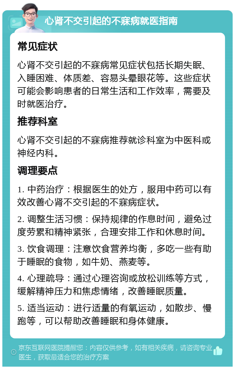 心肾不交引起的不寐病就医指南 常见症状 心肾不交引起的不寐病常见症状包括长期失眠、入睡困难、体质差、容易头晕眼花等。这些症状可能会影响患者的日常生活和工作效率，需要及时就医治疗。 推荐科室 心肾不交引起的不寐病推荐就诊科室为中医科或神经内科。 调理要点 1. 中药治疗：根据医生的处方，服用中药可以有效改善心肾不交引起的不寐病症状。 2. 调整生活习惯：保持规律的作息时间，避免过度劳累和精神紧张，合理安排工作和休息时间。 3. 饮食调理：注意饮食营养均衡，多吃一些有助于睡眠的食物，如牛奶、燕麦等。 4. 心理疏导：通过心理咨询或放松训练等方式，缓解精神压力和焦虑情绪，改善睡眠质量。 5. 适当运动：进行适量的有氧运动，如散步、慢跑等，可以帮助改善睡眠和身体健康。