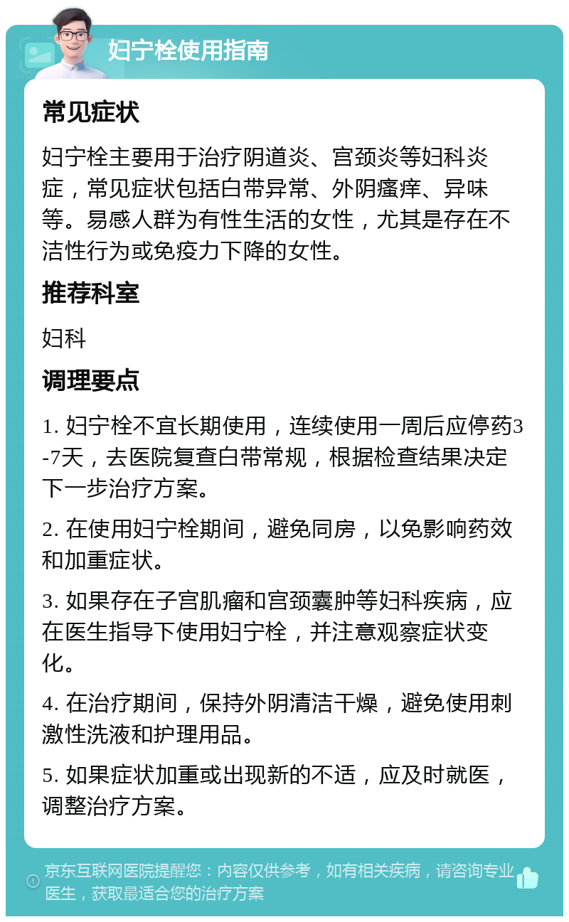 妇宁栓使用指南 常见症状 妇宁栓主要用于治疗阴道炎、宫颈炎等妇科炎症，常见症状包括白带异常、外阴瘙痒、异味等。易感人群为有性生活的女性，尤其是存在不洁性行为或免疫力下降的女性。 推荐科室 妇科 调理要点 1. 妇宁栓不宜长期使用，连续使用一周后应停药3-7天，去医院复查白带常规，根据检查结果决定下一步治疗方案。 2. 在使用妇宁栓期间，避免同房，以免影响药效和加重症状。 3. 如果存在子宫肌瘤和宫颈囊肿等妇科疾病，应在医生指导下使用妇宁栓，并注意观察症状变化。 4. 在治疗期间，保持外阴清洁干燥，避免使用刺激性洗液和护理用品。 5. 如果症状加重或出现新的不适，应及时就医，调整治疗方案。