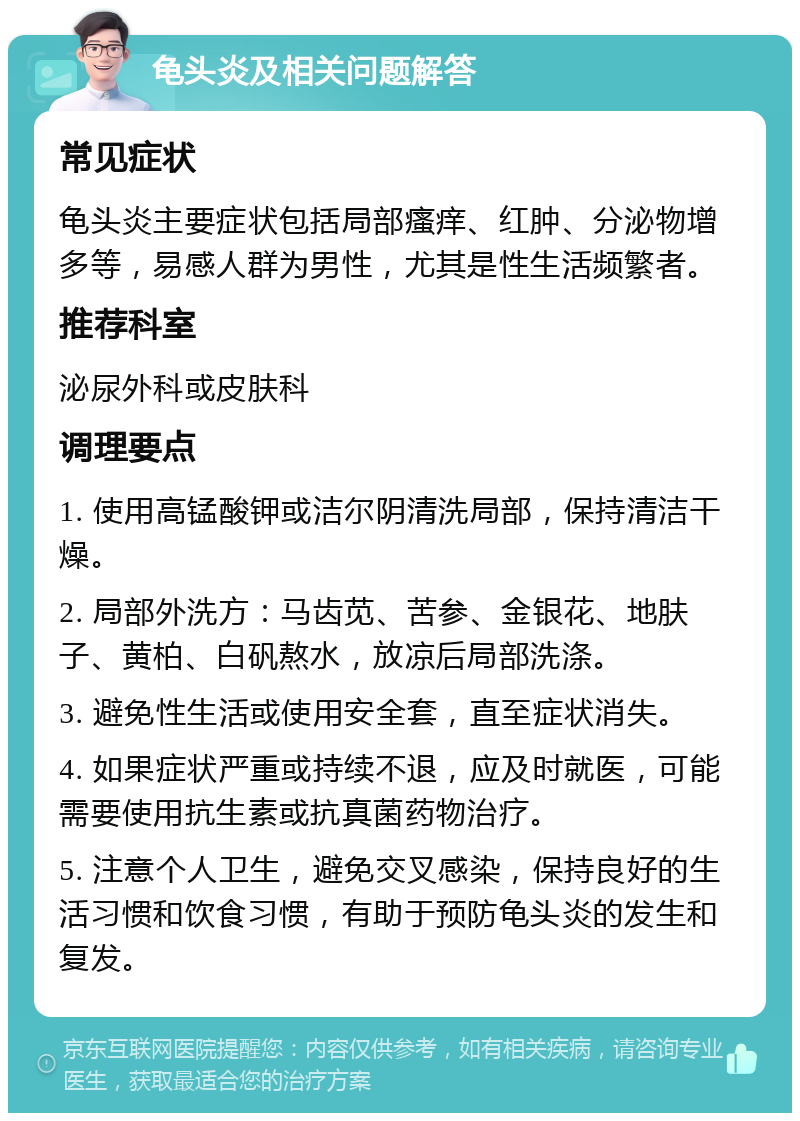 龟头炎及相关问题解答 常见症状 龟头炎主要症状包括局部瘙痒、红肿、分泌物增多等，易感人群为男性，尤其是性生活频繁者。 推荐科室 泌尿外科或皮肤科 调理要点 1. 使用高锰酸钾或洁尔阴清洗局部，保持清洁干燥。 2. 局部外洗方：马齿苋、苦参、金银花、地肤子、黄柏、白矾熬水，放凉后局部洗涤。 3. 避免性生活或使用安全套，直至症状消失。 4. 如果症状严重或持续不退，应及时就医，可能需要使用抗生素或抗真菌药物治疗。 5. 注意个人卫生，避免交叉感染，保持良好的生活习惯和饮食习惯，有助于预防龟头炎的发生和复发。