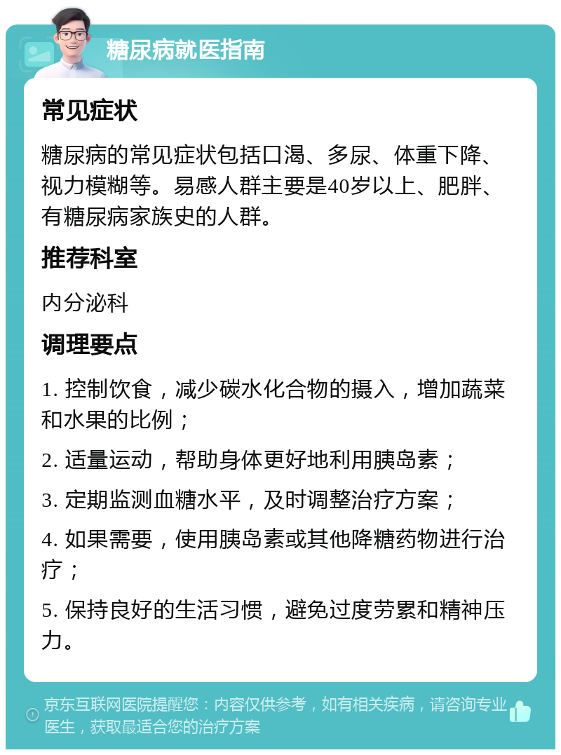 糖尿病就医指南 常见症状 糖尿病的常见症状包括口渴、多尿、体重下降、视力模糊等。易感人群主要是40岁以上、肥胖、有糖尿病家族史的人群。 推荐科室 内分泌科 调理要点 1. 控制饮食，减少碳水化合物的摄入，增加蔬菜和水果的比例； 2. 适量运动，帮助身体更好地利用胰岛素； 3. 定期监测血糖水平，及时调整治疗方案； 4. 如果需要，使用胰岛素或其他降糖药物进行治疗； 5. 保持良好的生活习惯，避免过度劳累和精神压力。