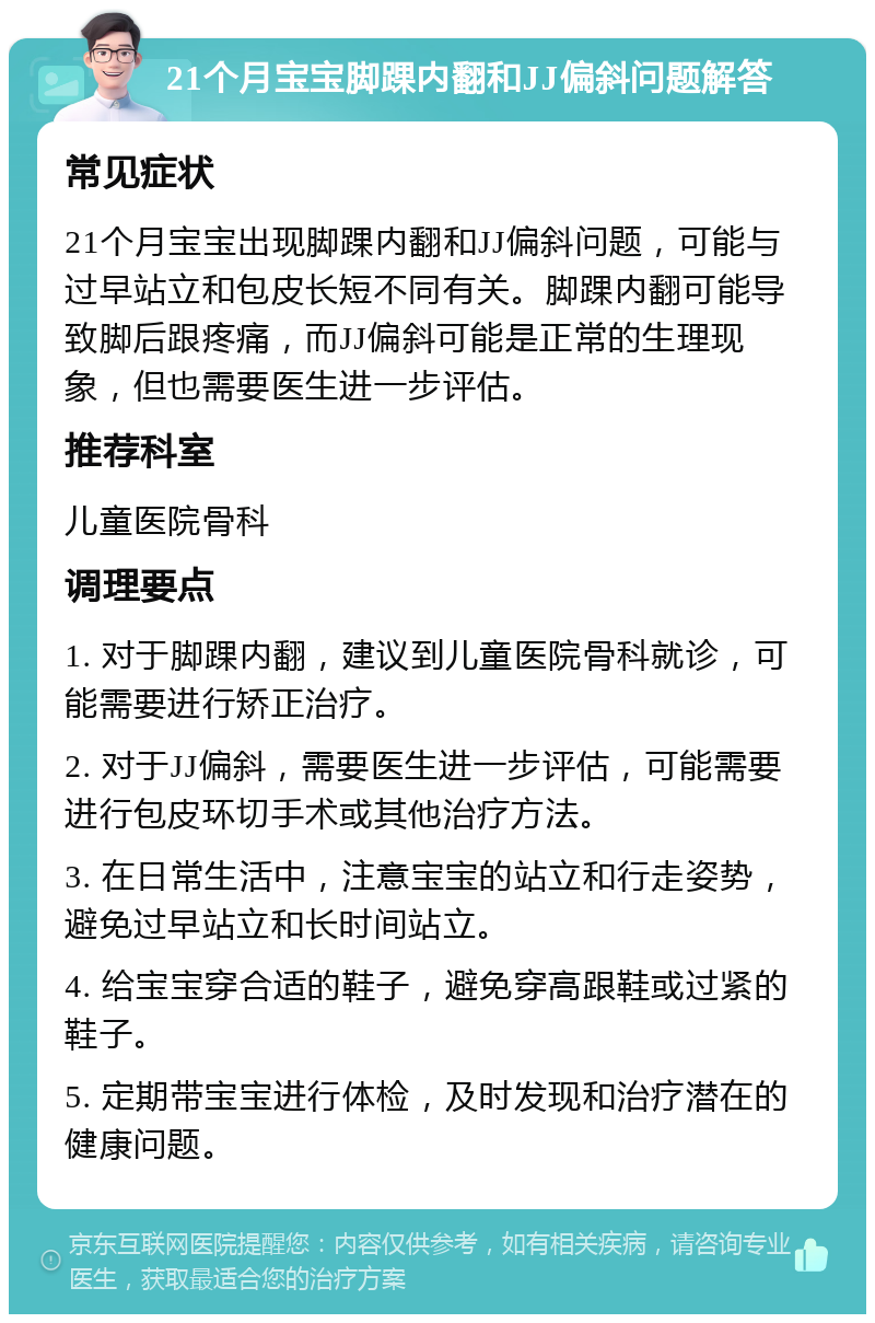 21个月宝宝脚踝内翻和JJ偏斜问题解答 常见症状 21个月宝宝出现脚踝内翻和JJ偏斜问题，可能与过早站立和包皮长短不同有关。脚踝内翻可能导致脚后跟疼痛，而JJ偏斜可能是正常的生理现象，但也需要医生进一步评估。 推荐科室 儿童医院骨科 调理要点 1. 对于脚踝内翻，建议到儿童医院骨科就诊，可能需要进行矫正治疗。 2. 对于JJ偏斜，需要医生进一步评估，可能需要进行包皮环切手术或其他治疗方法。 3. 在日常生活中，注意宝宝的站立和行走姿势，避免过早站立和长时间站立。 4. 给宝宝穿合适的鞋子，避免穿高跟鞋或过紧的鞋子。 5. 定期带宝宝进行体检，及时发现和治疗潜在的健康问题。