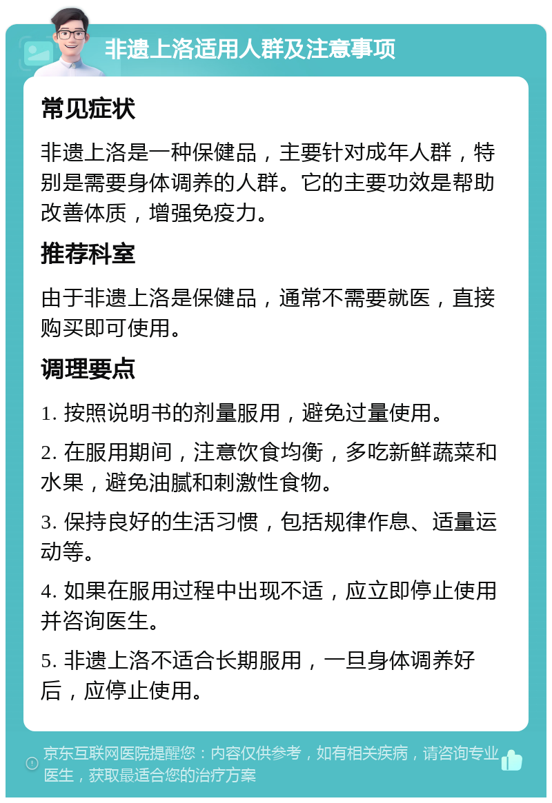 非遗上洛适用人群及注意事项 常见症状 非遗上洛是一种保健品，主要针对成年人群，特别是需要身体调养的人群。它的主要功效是帮助改善体质，增强免疫力。 推荐科室 由于非遗上洛是保健品，通常不需要就医，直接购买即可使用。 调理要点 1. 按照说明书的剂量服用，避免过量使用。 2. 在服用期间，注意饮食均衡，多吃新鲜蔬菜和水果，避免油腻和刺激性食物。 3. 保持良好的生活习惯，包括规律作息、适量运动等。 4. 如果在服用过程中出现不适，应立即停止使用并咨询医生。 5. 非遗上洛不适合长期服用，一旦身体调养好后，应停止使用。