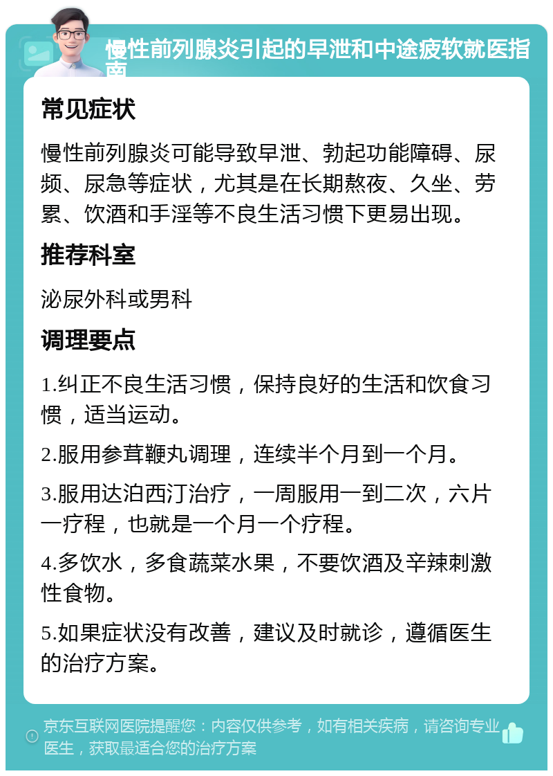 慢性前列腺炎引起的早泄和中途疲软就医指南 常见症状 慢性前列腺炎可能导致早泄、勃起功能障碍、尿频、尿急等症状，尤其是在长期熬夜、久坐、劳累、饮酒和手淫等不良生活习惯下更易出现。 推荐科室 泌尿外科或男科 调理要点 1.纠正不良生活习惯，保持良好的生活和饮食习惯，适当运动。 2.服用参茸鞭丸调理，连续半个月到一个月。 3.服用达泊西汀治疗，一周服用一到二次，六片一疗程，也就是一个月一个疗程。 4.多饮水，多食蔬菜水果，不要饮酒及辛辣刺激性食物。 5.如果症状没有改善，建议及时就诊，遵循医生的治疗方案。