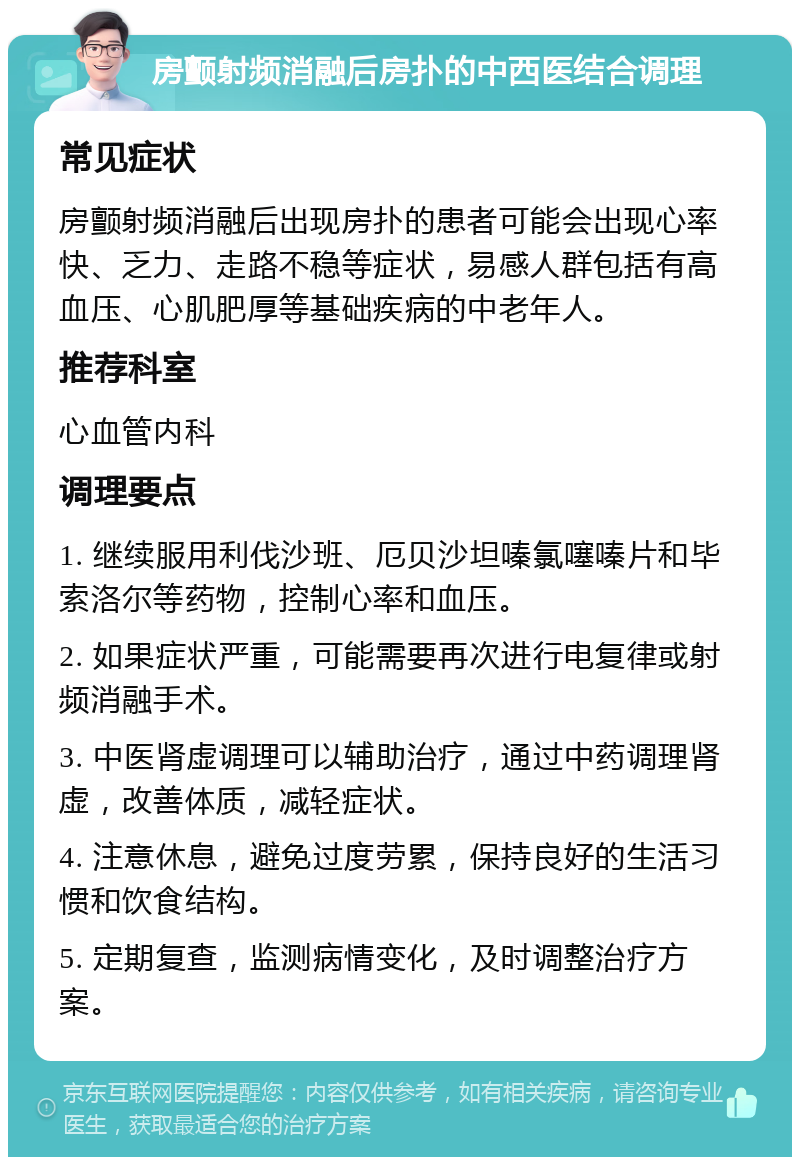 房颤射频消融后房扑的中西医结合调理 常见症状 房颤射频消融后出现房扑的患者可能会出现心率快、乏力、走路不稳等症状，易感人群包括有高血压、心肌肥厚等基础疾病的中老年人。 推荐科室 心血管内科 调理要点 1. 继续服用利伐沙班、厄贝沙坦嗪氯噻嗪片和毕索洛尔等药物，控制心率和血压。 2. 如果症状严重，可能需要再次进行电复律或射频消融手术。 3. 中医肾虚调理可以辅助治疗，通过中药调理肾虚，改善体质，减轻症状。 4. 注意休息，避免过度劳累，保持良好的生活习惯和饮食结构。 5. 定期复查，监测病情变化，及时调整治疗方案。