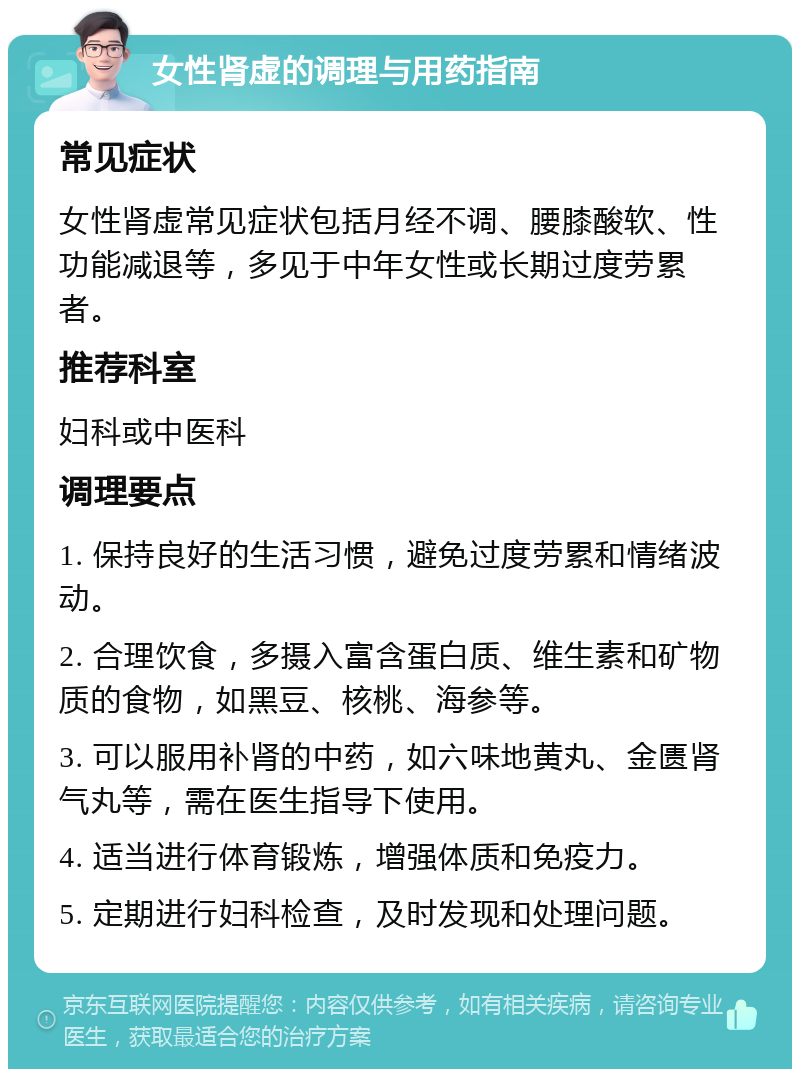 女性肾虚的调理与用药指南 常见症状 女性肾虚常见症状包括月经不调、腰膝酸软、性功能减退等，多见于中年女性或长期过度劳累者。 推荐科室 妇科或中医科 调理要点 1. 保持良好的生活习惯，避免过度劳累和情绪波动。 2. 合理饮食，多摄入富含蛋白质、维生素和矿物质的食物，如黑豆、核桃、海参等。 3. 可以服用补肾的中药，如六味地黄丸、金匮肾气丸等，需在医生指导下使用。 4. 适当进行体育锻炼，增强体质和免疫力。 5. 定期进行妇科检查，及时发现和处理问题。