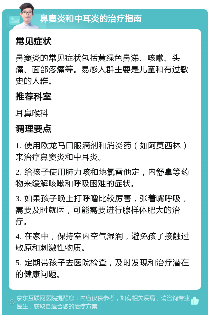 鼻窦炎和中耳炎的治疗指南 常见症状 鼻窦炎的常见症状包括黄绿色鼻涕、咳嗽、头痛、面部疼痛等。易感人群主要是儿童和有过敏史的人群。 推荐科室 耳鼻喉科 调理要点 1. 使用欧龙马口服滴剂和消炎药（如阿莫西林）来治疗鼻窦炎和中耳炎。 2. 给孩子使用肺力咳和地氯雷他定，内舒拿等药物来缓解咳嗽和呼吸困难的症状。 3. 如果孩子晚上打呼噜比较厉害，张着嘴呼吸，需要及时就医，可能需要进行腺样体肥大的治疗。 4. 在家中，保持室内空气湿润，避免孩子接触过敏原和刺激性物质。 5. 定期带孩子去医院检查，及时发现和治疗潜在的健康问题。