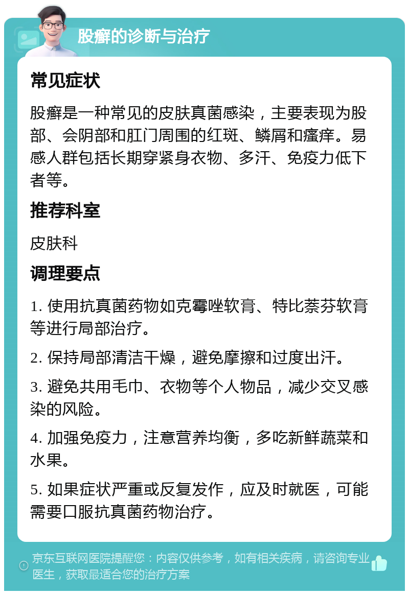 股癣的诊断与治疗 常见症状 股癣是一种常见的皮肤真菌感染，主要表现为股部、会阴部和肛门周围的红斑、鳞屑和瘙痒。易感人群包括长期穿紧身衣物、多汗、免疫力低下者等。 推荐科室 皮肤科 调理要点 1. 使用抗真菌药物如克霉唑软膏、特比萘芬软膏等进行局部治疗。 2. 保持局部清洁干燥，避免摩擦和过度出汗。 3. 避免共用毛巾、衣物等个人物品，减少交叉感染的风险。 4. 加强免疫力，注意营养均衡，多吃新鲜蔬菜和水果。 5. 如果症状严重或反复发作，应及时就医，可能需要口服抗真菌药物治疗。