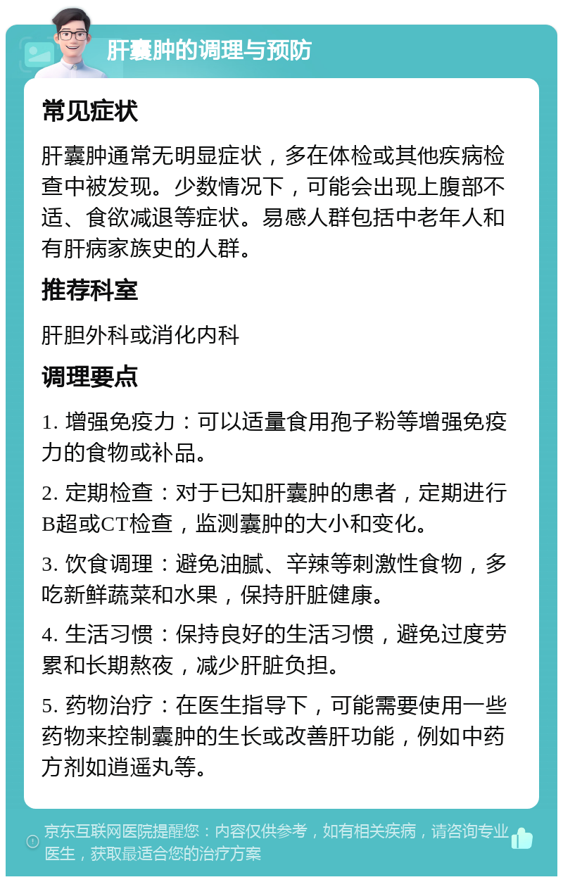 肝囊肿的调理与预防 常见症状 肝囊肿通常无明显症状，多在体检或其他疾病检查中被发现。少数情况下，可能会出现上腹部不适、食欲减退等症状。易感人群包括中老年人和有肝病家族史的人群。 推荐科室 肝胆外科或消化内科 调理要点 1. 增强免疫力：可以适量食用孢子粉等增强免疫力的食物或补品。 2. 定期检查：对于已知肝囊肿的患者，定期进行B超或CT检查，监测囊肿的大小和变化。 3. 饮食调理：避免油腻、辛辣等刺激性食物，多吃新鲜蔬菜和水果，保持肝脏健康。 4. 生活习惯：保持良好的生活习惯，避免过度劳累和长期熬夜，减少肝脏负担。 5. 药物治疗：在医生指导下，可能需要使用一些药物来控制囊肿的生长或改善肝功能，例如中药方剂如逍遥丸等。