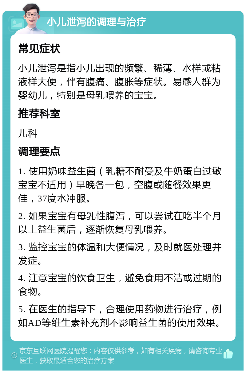 小儿泄泻的调理与治疗 常见症状 小儿泄泻是指小儿出现的频繁、稀薄、水样或粘液样大便，伴有腹痛、腹胀等症状。易感人群为婴幼儿，特别是母乳喂养的宝宝。 推荐科室 儿科 调理要点 1. 使用奶味益生菌（乳糖不耐受及牛奶蛋白过敏宝宝不适用）早晚各一包，空腹或随餐效果更佳，37度水冲服。 2. 如果宝宝有母乳性腹泻，可以尝试在吃半个月以上益生菌后，逐渐恢复母乳喂养。 3. 监控宝宝的体温和大便情况，及时就医处理并发症。 4. 注意宝宝的饮食卫生，避免食用不洁或过期的食物。 5. 在医生的指导下，合理使用药物进行治疗，例如AD等维生素补充剂不影响益生菌的使用效果。