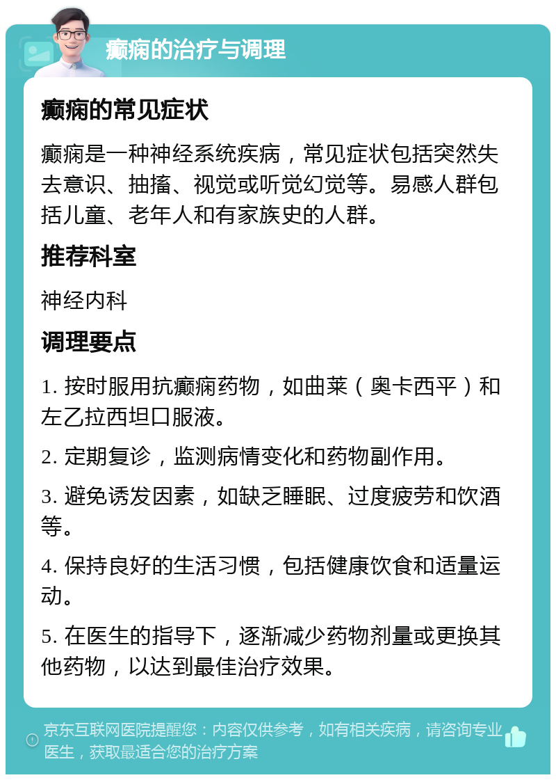 癫痫的治疗与调理 癫痫的常见症状 癫痫是一种神经系统疾病，常见症状包括突然失去意识、抽搐、视觉或听觉幻觉等。易感人群包括儿童、老年人和有家族史的人群。 推荐科室 神经内科 调理要点 1. 按时服用抗癫痫药物，如曲莱（奥卡西平）和左乙拉西坦口服液。 2. 定期复诊，监测病情变化和药物副作用。 3. 避免诱发因素，如缺乏睡眠、过度疲劳和饮酒等。 4. 保持良好的生活习惯，包括健康饮食和适量运动。 5. 在医生的指导下，逐渐减少药物剂量或更换其他药物，以达到最佳治疗效果。