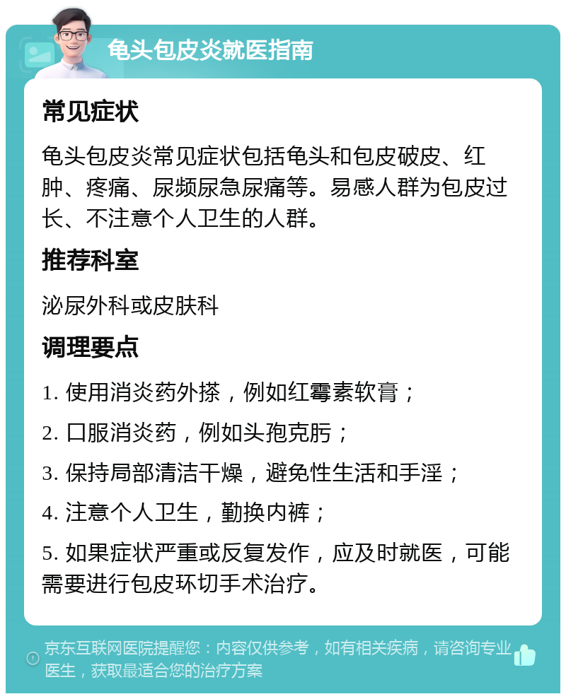 龟头包皮炎就医指南 常见症状 龟头包皮炎常见症状包括龟头和包皮破皮、红肿、疼痛、尿频尿急尿痛等。易感人群为包皮过长、不注意个人卫生的人群。 推荐科室 泌尿外科或皮肤科 调理要点 1. 使用消炎药外搽，例如红霉素软膏； 2. 口服消炎药，例如头孢克肟； 3. 保持局部清洁干燥，避免性生活和手淫； 4. 注意个人卫生，勤换内裤； 5. 如果症状严重或反复发作，应及时就医，可能需要进行包皮环切手术治疗。