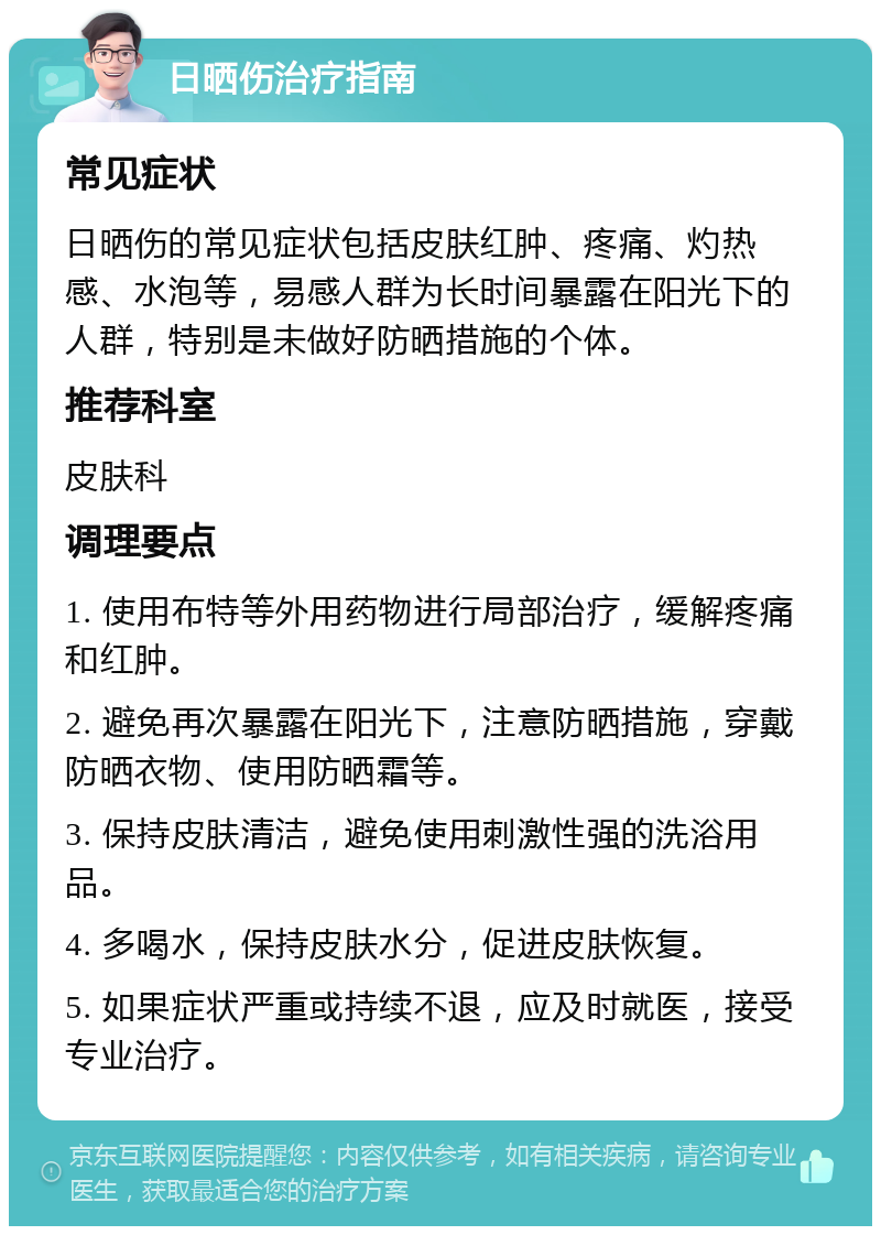 日晒伤治疗指南 常见症状 日晒伤的常见症状包括皮肤红肿、疼痛、灼热感、水泡等，易感人群为长时间暴露在阳光下的人群，特别是未做好防晒措施的个体。 推荐科室 皮肤科 调理要点 1. 使用布特等外用药物进行局部治疗，缓解疼痛和红肿。 2. 避免再次暴露在阳光下，注意防晒措施，穿戴防晒衣物、使用防晒霜等。 3. 保持皮肤清洁，避免使用刺激性强的洗浴用品。 4. 多喝水，保持皮肤水分，促进皮肤恢复。 5. 如果症状严重或持续不退，应及时就医，接受专业治疗。