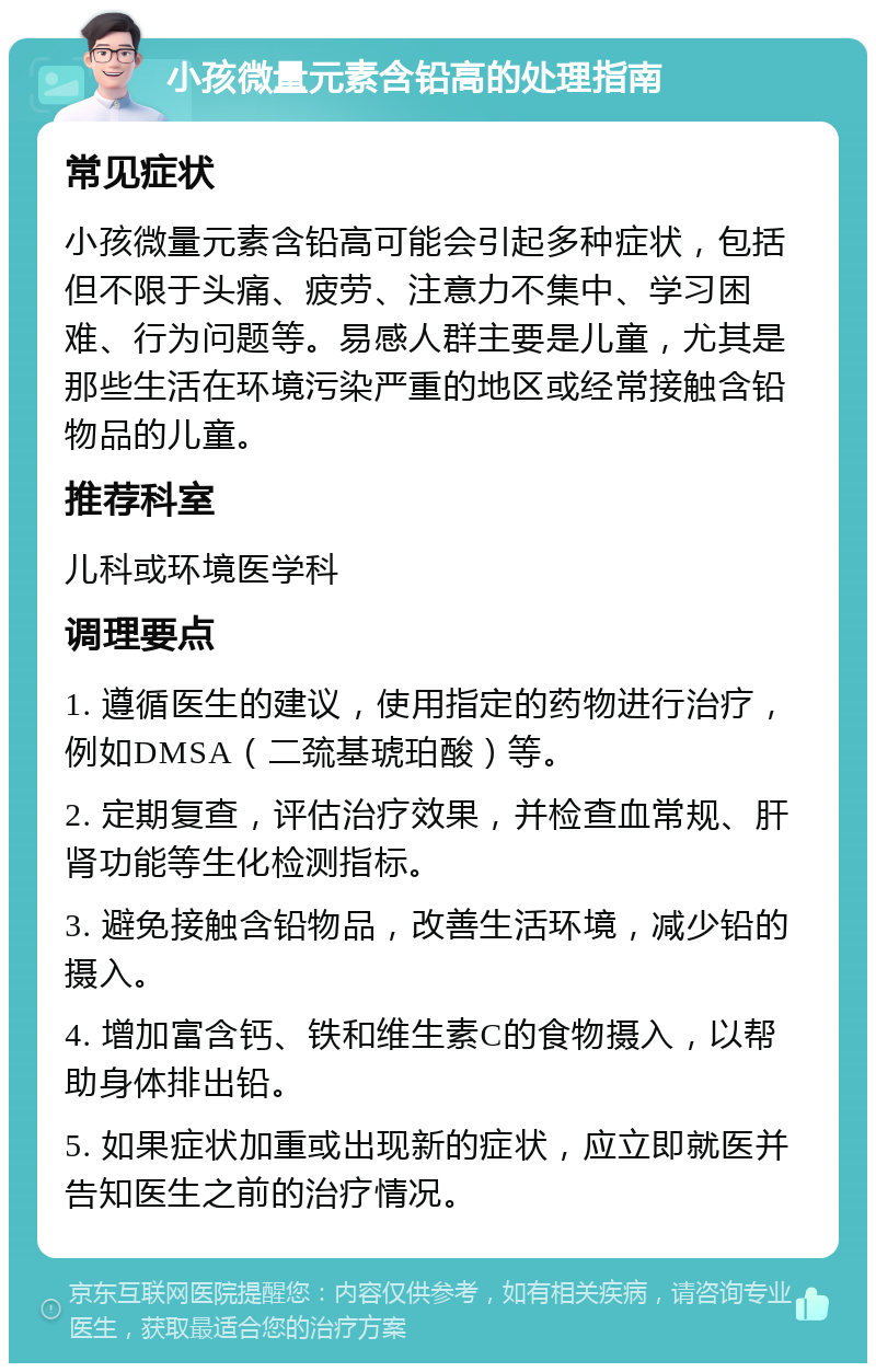 小孩微量元素含铅高的处理指南 常见症状 小孩微量元素含铅高可能会引起多种症状，包括但不限于头痛、疲劳、注意力不集中、学习困难、行为问题等。易感人群主要是儿童，尤其是那些生活在环境污染严重的地区或经常接触含铅物品的儿童。 推荐科室 儿科或环境医学科 调理要点 1. 遵循医生的建议，使用指定的药物进行治疗，例如DMSA（二巯基琥珀酸）等。 2. 定期复查，评估治疗效果，并检查血常规、肝肾功能等生化检测指标。 3. 避免接触含铅物品，改善生活环境，减少铅的摄入。 4. 增加富含钙、铁和维生素C的食物摄入，以帮助身体排出铅。 5. 如果症状加重或出现新的症状，应立即就医并告知医生之前的治疗情况。