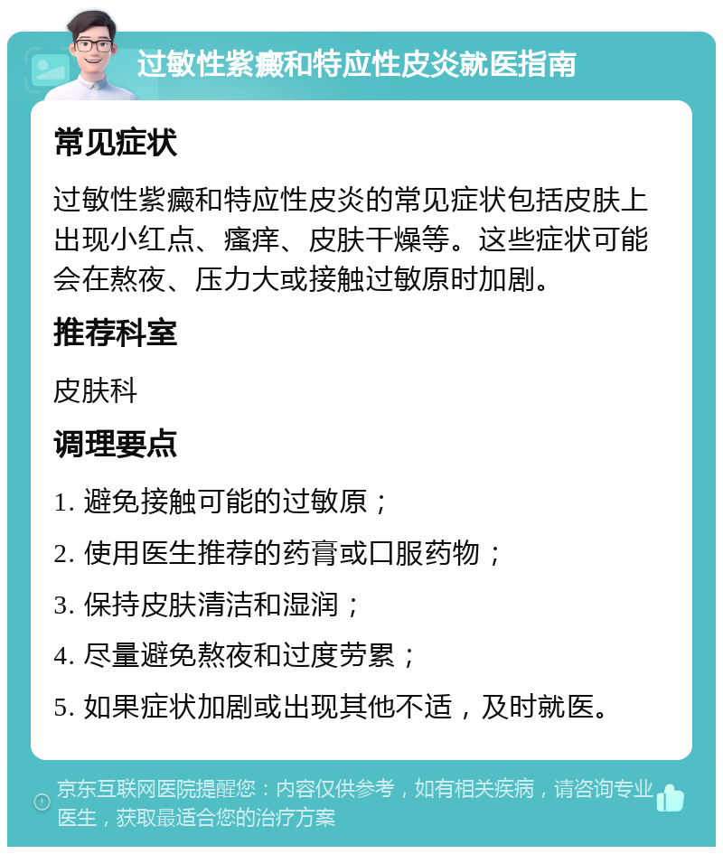 过敏性紫癜和特应性皮炎就医指南 常见症状 过敏性紫癜和特应性皮炎的常见症状包括皮肤上出现小红点、瘙痒、皮肤干燥等。这些症状可能会在熬夜、压力大或接触过敏原时加剧。 推荐科室 皮肤科 调理要点 1. 避免接触可能的过敏原； 2. 使用医生推荐的药膏或口服药物； 3. 保持皮肤清洁和湿润； 4. 尽量避免熬夜和过度劳累； 5. 如果症状加剧或出现其他不适，及时就医。