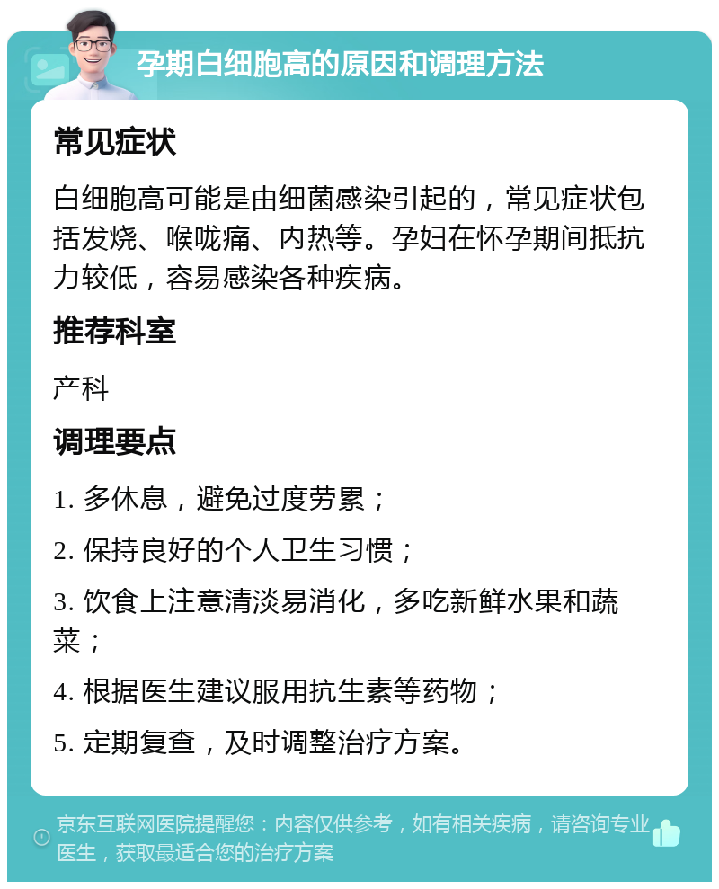 孕期白细胞高的原因和调理方法 常见症状 白细胞高可能是由细菌感染引起的，常见症状包括发烧、喉咙痛、内热等。孕妇在怀孕期间抵抗力较低，容易感染各种疾病。 推荐科室 产科 调理要点 1. 多休息，避免过度劳累； 2. 保持良好的个人卫生习惯； 3. 饮食上注意清淡易消化，多吃新鲜水果和蔬菜； 4. 根据医生建议服用抗生素等药物； 5. 定期复查，及时调整治疗方案。