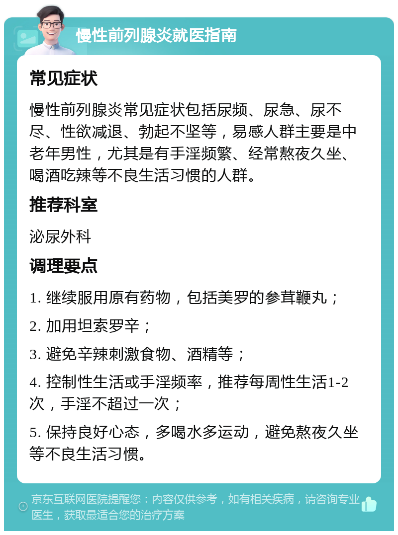 慢性前列腺炎就医指南 常见症状 慢性前列腺炎常见症状包括尿频、尿急、尿不尽、性欲减退、勃起不坚等，易感人群主要是中老年男性，尤其是有手淫频繁、经常熬夜久坐、喝酒吃辣等不良生活习惯的人群。 推荐科室 泌尿外科 调理要点 1. 继续服用原有药物，包括美罗的参茸鞭丸； 2. 加用坦索罗辛； 3. 避免辛辣刺激食物、酒精等； 4. 控制性生活或手淫频率，推荐每周性生活1-2次，手淫不超过一次； 5. 保持良好心态，多喝水多运动，避免熬夜久坐等不良生活习惯。