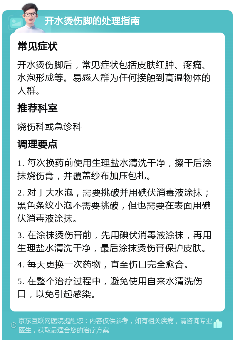 开水烫伤脚的处理指南 常见症状 开水烫伤脚后，常见症状包括皮肤红肿、疼痛、水泡形成等。易感人群为任何接触到高温物体的人群。 推荐科室 烧伤科或急诊科 调理要点 1. 每次换药前使用生理盐水清洗干净，擦干后涂抹烧伤膏，并覆盖纱布加压包扎。 2. 对于大水泡，需要挑破并用碘伏消毒液涂抹；黑色条纹小泡不需要挑破，但也需要在表面用碘伏消毒液涂抹。 3. 在涂抹烫伤膏前，先用碘伏消毒液涂抹，再用生理盐水清洗干净，最后涂抹烫伤膏保护皮肤。 4. 每天更换一次药物，直至伤口完全愈合。 5. 在整个治疗过程中，避免使用自来水清洗伤口，以免引起感染。